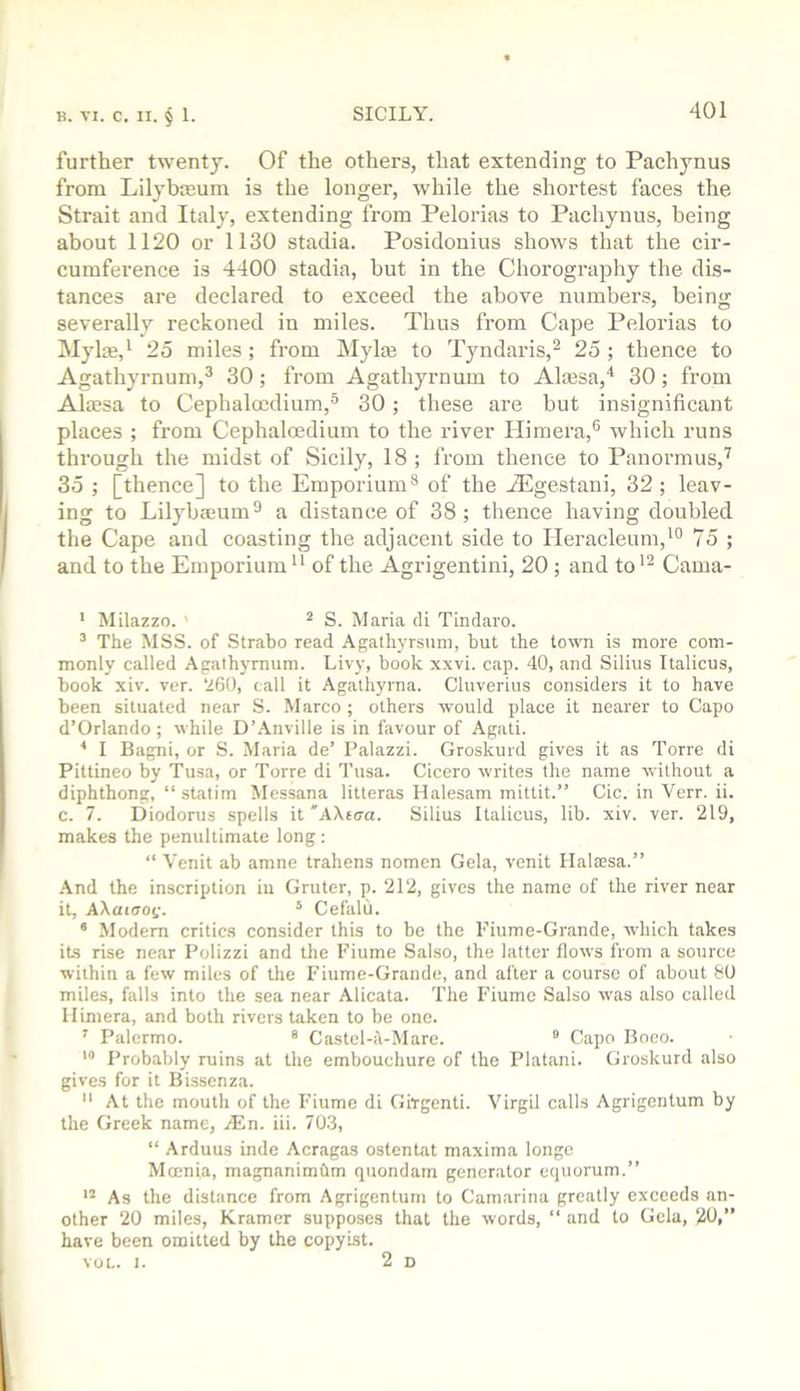 further twenty. Of the others, that extending to Pachynus from Lilybieum is the longer, while the shortest faces the Strait and Italy, extending from Pelorias to Pachynus, being about 1120 or 1130 stadia. Posidonius shows that the cir- cumference is 4400 stadia, but in the Chorography the dis- tances are declared to exceed the above numbers, being severally reckoned in miles. Thus from Cape Pelorias to Myl*,* 25 miles ; from ]\Iyla3 to Tyndaris,^ 25 ; thence to Agathyrnum,^ 30; from Agathyrnum to Alajsa,'* 30; from Ala?sa to Cephalocdium,® 30; these are but insignificant places ; from Cephaloedium to the river Himera,® which runs through the midst of Sicily, 18 ; from thence to Panormus,’^ 35 ; [thence] to the Emporium® of the A^gestani, 32 ; leav- ing to Lilybffium® a distance of 38; thence having doubled the Cape and coasting the adjacent side to Ileracleum,'® 75 ; and to the Emporium of the Agrigentini, 20 ; and to Cama- ' Milazzo. ' ^ S. Maria cli Tindaro. ’ The MSS. of Strabo read Agathyrsuni, but the town is more com- monly called Agathyrnum. Livy, book xxvi. cap. 40, and Silius Italicus, book xiv. ver. ‘260, call it Agalhyrna. Cluverius considers it to have been situated near S. Marco; others would place it nearer to Capo d’Orlando; while D’Anville is in favour of Agati. ^ I Bagni, or S. Maria de’ I’alazzi. Groskurd gives it as Torre di Pittineo by Tusa, or Torre di Tusa. Cicero writes the name without a diphthong, “ statim Messana litteras Halesam mittit.” Cic. in Verr. ii. c. 7. Diodorus spells it 'AXicra. Silius Italicus, lib. xiv. ver. 219, makes the penultimate long ; “ Venit ab amne trahens nomen Gela, venit Ilalaesa.” And the inscription in Grutcr, p. 212, gives the name of the river near it, AXcddOi'. ‘ Cefalii. ‘ Modem critics consider this to be the Piume-Grande, which takes its rise near Polizzi and the Fiume Salso, the latter flows from a source within a few miles of the Piume-Grande, and after a course of about &0 miles, falls into the sea near Alicata. The Piumc Salso was also called Ilimera, and both rivers taken to be one. ' Palermo. ® Castel-a-Mare. ° Capo Roeo. Probably ruins at the embouchure of the Platani. Groskurd also gives for it Bissenza.  At the mouth of the Piume di Girgenti. Virgil calls Agrigentum by the Greek name, iEn. iii. 703, “ Arduus hide Acragas ostentat maxima longe Moenia, magnanimbm quondam generator equorum.” As the distance from Agrigentum to Camarina greatly exceeds an- other 20 miles, Kramer supposes that the words, “ and to Gela, 20,” have been omitted by the copyist. VOL. 1. 2d