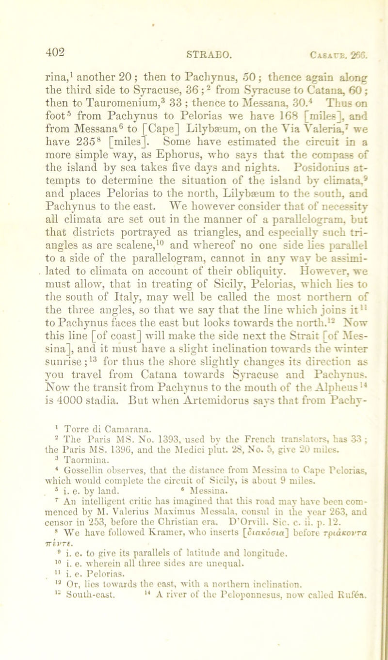 rina,' another 20 ; then to Pachynus, 50 ; thence again along the third side to Syracuse, 86 ; ^ from Syracuse to Catana, 60; then to Tauroraenium,® 33 ; thence to Messana, 30.* Thus on foot® from Pachynus to Pelorias we have 168 [miles], and from Messana® to [Cape] Lilybseum, on the Via Valeria,^ we have 235® [miles]. Some have estimated the circuit in a more simple way, as Ephorus, who says that the compass of the island by sea takes five days and nights. Posidonius at- tempts to determine the situation of the island by climata,® and places Pelorias to the north, Lilybjeum to the south, and Pachynus to the east. We however consider that of necessity all climata are set out in the manner of a parallelogram, but that districts portrayed as triangles, and especially such tri- angles as are scalene,*® and whereof no one side lies parallel to a side of the parallelogram, cannot in any way be assimi- lated to climata on account of their obliquity. However, we must allow, that in treating of Sicily, Pelorias, which hes to the south of Italy, may well be called the most northern of the three angles, so that we say that the line which joins it to Pachynus faces the east but looks towards the north.'^ Now this line [of coast] will make the side next the Strait [of Mes- sina], and it must have a slight inclination towards the winter sunrise;for thus the shore slightly changes its direction as you travel from Catana towards Syracuse and Pachvnus. Now the transit from Pachynus to the mouth of the Alpheus ** is 4000 stadia. But when Artemidorus says that from Pachy- ' Torre di Camar.ina. - The Paris MS. No. 1393, u.sed by the French tran.«!ators, has 33; the Paris MS. 139G, and the Medici pint. ‘iS, No. 5, give 20 miles. ^ Taormina. * Gossellin observes, that the distance from Messina to Cape Pelorias, ■which would complete the circuit of Sicily, is about 9 miles. * i. e. by land. ‘ Messina. ^ An intelligent critic has imagined that this road may have been com- menced by M. Valerius M.aximus Mcssala. consul in the year 263, and censor in 253, before the Christian era. D'Orvill. Sic. c. ii. p. 12. ■'' We have followed Kramer, who inserts [cincdtrui] before rpidcorra Trei'Tt. “ i. c. to give its parallels of latitude and longitude. i. e. wherein all three sides are unequal.  i. c. Pelorias. Or, lies towards the east, with a northem inclination. South-east. A river of the Peloponnesus, now called KiifGa.