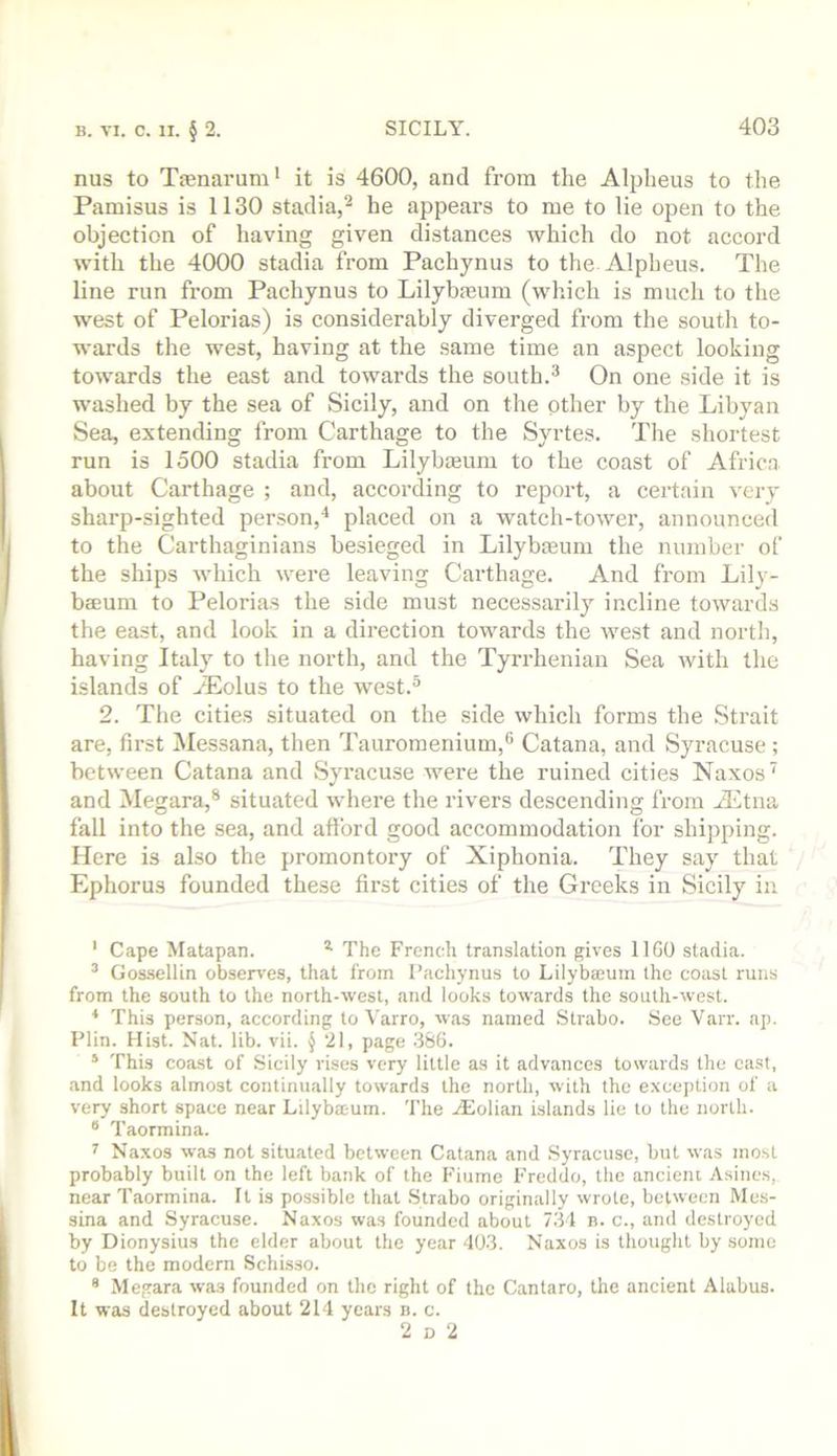 nus to Tienarum' it is 4600, and from the Alplieus to the Pamisus is 1130 stadia,^ he appears to me to lie open to the objection of having given distances which do not accord with the 4000 stadia from Pachynus to the Alpheus. The line run from Pachynus to Lilybrnum (which is much to the west of Pelorias) is considerably diverged from the south to- wards the west, having at the same time an aspect looking towards the east and towards the south.^ On one side it is washed by the sea of Sicily, and on the other by the Libyan Sea, extending from Carthage to the Syrtes. The shortest run is 1500 stadia from Lilybasum to the coast of Africa about Carthage ; and, according to report, a certain very sharp-sighted person,'^ placed on a watch-tower, announced to the Carthaginians besieged in Lilybteum the number of the ships Avhich were leaving Carthage. And fi'om Lily- bcBum to Pelorias the side must necessarily incline towards the east, and look in a direction towards the west and north, having Italy to the north, and the Tyn-henian Sea with the islands of yEolus to the west.® 2. The cities situated on the side which forms the Strait are, first Messana, then Tauromenium,® Catana, and Syracuse ; between Catana and .Syracuse were the ruined cities Naxos ^ and Megara,® situated where the rivers descending from iEtna fall into the sea, and afford good accommodation for shipping. Here is also the promontory of Xiphonia. They say that Ephorus founded these first cities of the Greeks in Sicily in ' Cape Matapan. ^ The French translation gives 1160 stadia. ® Gossellin obsen'es, that from Pachynus to Lilybaeum the coast runs from the south to the north-west, and looks towards the south-west. * This person, according to Varro, was named Strabo. See Varr. ap. Plin. Hist. Nat. lib. vii. § 21, page 366. ‘ This coast of Sicily rises very little as it advances towards the cast, and looks almost continually towards the north, with the exception of a very short space near Lilybteum. The jEolian islands lie to the north. ® Taormina. ^ Naxos was not situated between Catana and Syracuse, but was most probably built on the left bank of the Fiume Freddo, the ancieni Asines, near Taormina. It is possible that Strabo originally wrote, between Mes- sina and Syracuse. Naxos was founded about 734 b. c., and destroyed by Dionysius the elder about the year 403. Naxos is thought by some to be the modern Schisso. * Megara was founded on the right of the Cantaro, the ancient Alabus. It was destroyed about 214 years n. c. 2 D 2