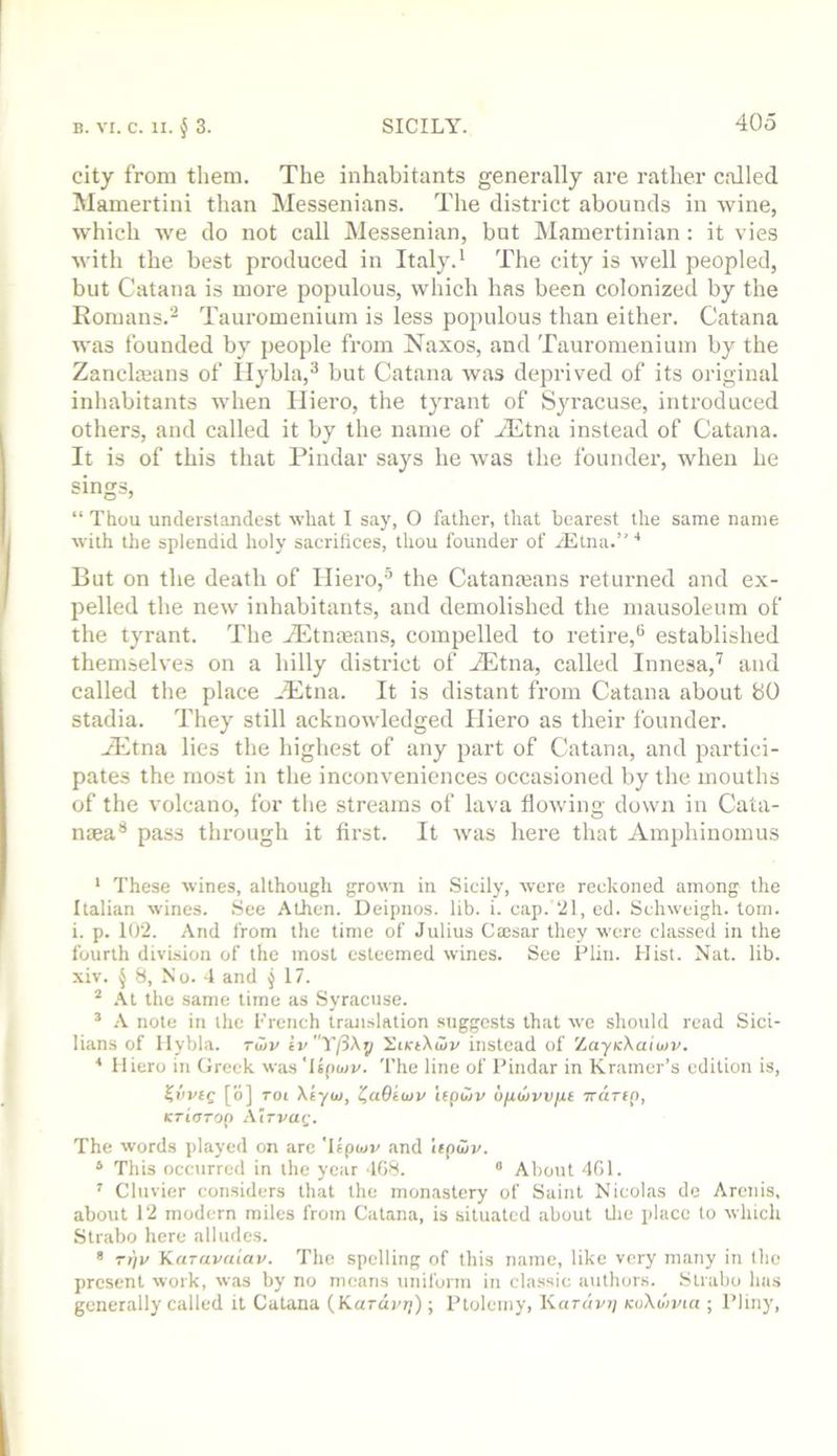 city from them. The inhabitants generally are rather called Mamertini than Messenians. The district abounds in wine, which we do not call Messenian, but INIamertinian: it vies with the best produced in Italy.^ The city is well peopled, but Catana is more populous, which has been colonized by the Romans.^ Tauromenium is less populous than either. Catana was founded by people from Naxos, and Tauromenium by the Zanclteans of llybla,^ but Catana was deprived of its original inliabitants when Iliero, the tyrant of S}racuse, introduced others, and called it by the name of ^Etna instead of Catana. It is of this that Pindar says he was the founder, when he sings, “ Thou undeistandest what I say, O father, that bearest the same name with the splendid holy sacrifices, thou founder of jEtna.” ■* But on the death of Iliero,’’’ the Catameans returned and ex- l^elled the new inhabitants, and demolished the mausoleum of the tyrant. The iEtnfeans, compelled to retire,® established themselves on a hilly district of ^tna, called Innesa,'^ and called the place ^Etna. It is distant from Catana about 80 stadia. They still acknowledged Iliero as their founder. jl-ltna lies the highest of any part of Catana, and partici- pates the most in the inconveniences occasioned by the mouths of the volcano, for the streams of lava flowing down in Cata- naea® pass through it first. It was here that Amphinoinus * These wines, although grown in Sicily, were reckoned among the Italian wines. .See Athen. Deipiios. lib. i. cap. 21, ed. Schweigh. tom. i. p. 102. And from the time of Julius Caisar they were classed in the fourth division of the most esteemed wines. See Plin. Hist. Nat. lib. xiv. J 8, No. 4 and ^17. .\t the same time as Syracuse. ’ .\ note in the French translation suggests that we should read Sici- lians of llybla. Tu)v ivYj3\y YcKtXwv instead of XayicXaioJV. * Iliero in Greek wasTspaiv. The line of I’indar in Kramer’s edition is, [o] rot Xiyuj, t^aOtuiv i(pu)v OjUitivvjat Trdrfp, KTidTOQ zViTVaQ. The words played on are 'Upmv and lepajj/. * This occurred in the year 408. “ About 401. ’ Cluvier considers that the monastery of Saint Nicolas de Arenis, about 12 modern miles from Catana, is situated about tlie place to which Strabo here alludes. * ri/v Ka-avaiap. The spelling of this name, like very many in the present work, was by no means uniform in classic authors. Strabo has generally called it Catana (Kardpri); Ptolemy, Kardvr] kcXo'jpui ; Pliny,