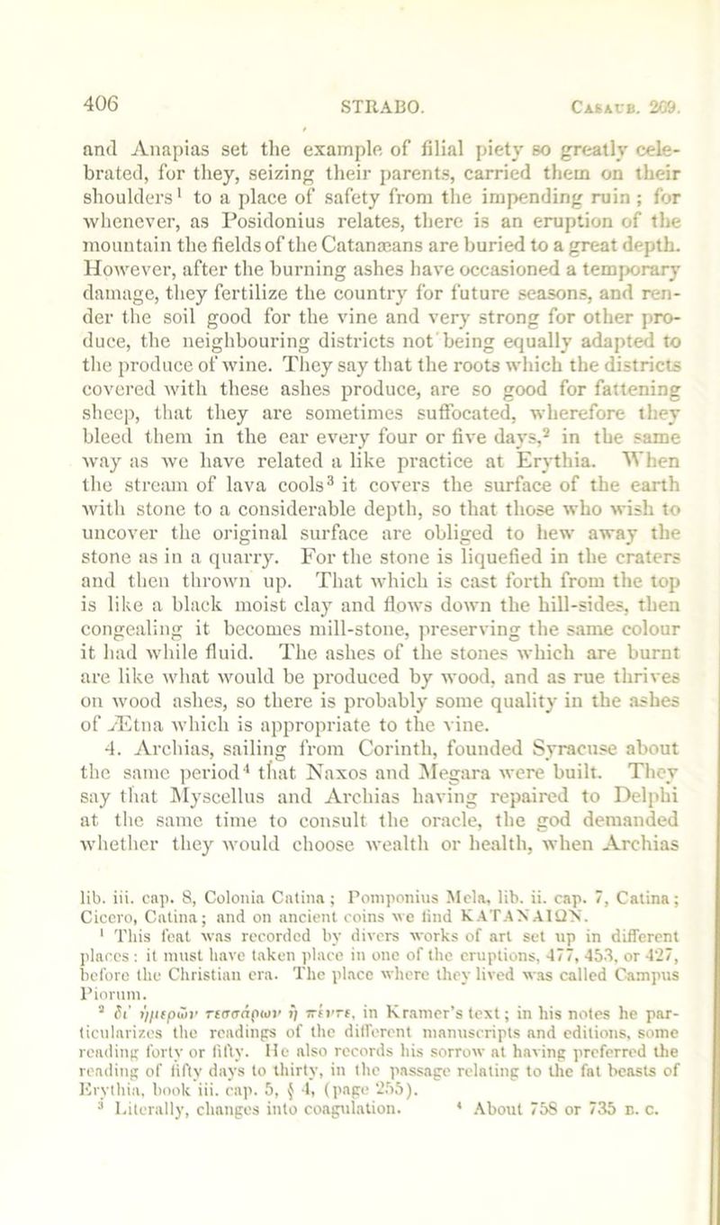 and Anapias set tlie example of filial piety so greatly cele- brated, for they, seizing their parent.?, carried them on their shoulders' to a place of safety from the impending ruin ; for whenever, as Posidonius relates, there is an eruption of the mountain the fields of the Catana3ans are buried to a great depth. However, after the burning ashes have occasioned a temporary damage, they fertilize the country for future seasons, and ren- der the soil good for the vine and very strong for other pro- duce, the neighbouring districts not being equally adapted to the produce of wine. They say that the roots which the districts covered with these ashes produce, are so good for fattening sheep, that they are sometimes suffocated, wherefore they bleed them in the car every four or five days,* in the same ■way as we have related a like practice at Erythia. AVhen the stream of lava cools® it covers the surface of the earth with stone to a considerable depth, so that those who wish to uncover the original surface are obliged to hew away the stone as in a quarry. For the stone is liquefied in the craters and then thrown up. That which is cast forth from the top is like a black moist clay and flows down the hill-sides, then congealing it becomes mill-stone, jweserving the same colour it had while fluid. The ashes of the stones which are burnt are like what would be produced by wood, and as rue thrives on wood ashes, so there is probably some quality in the ashes of yElna which is appropriate to the vine. 4. Archias, sailing Irom Corinth, founded Syracuse about the same ])eriod‘‘ that Naxos and Megara were built. They say that INlyscellus and Archias having repaired to Delphi at the same time to consult the oracle, the god demanded whether they would choose wealth or health, when Archias lib. iii. cap. S, Colonia Cntiiia ; Ponipoiiius Mela, lib. ii. cap. 7, Calina; Cicero, Catina; and on ancient coins ue lind K.\T.AXAUJ'S. ‘ This feat was recorded by divers works of art set up in different places ; it must have taken place in one of the eruptions, 477, 453. or 4‘27, before the Christian era. The place where they lived w.as called Camptts Pioruni. ’ St’ ii/iiptoy nnaaptai' i) Trim, in Kramer’s text; in his notes he par- ticularizes the rcadinjrs of the dilfercnt manuscripts and cditiotis, some rcadinp forty or fifty. He also records his sorrow at havinp preferred the readiuR of lifty days to thirty, in the passage relating to the fat beasts of Krythia. hook iii. cap. 5, ^ 4, (page 2.55). “ Literally, changes into coagulation. * .\bout 75S or 735 e. c.