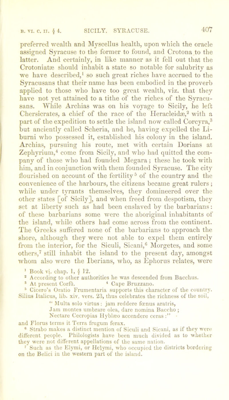 preferred wealth and Mjscellus health, upon which the oracle assigned Syracuse to the former to found, and Crotona to the latter. And certainly, in like manner as it fell out that the Crotoniatm should inhabit a state so notable for salubrity as we have described,* so such great riches have accrued to the Syracusans that their name has been embodied in the proverb applied to those who have too great wealth, viz. that they have not yet attained to a tithe of the riches of the Syracu- sans. While Archias was on his voyage to Sicily, he left Chersicrates, a chief of the race of the Ileracleidte,^ with a part of the expedition to settle the island now called Corcyra,^ but anciently called Scheria, and he, having expelled the Li- burni who possessed it, established his colony in the island. Archias, pursuing his route, met with certain Dorians at Zephyi’ium,'* come from Sicily, and who had quitted the com- pany of those who had founded Megara; these he took with him, and in conjunction with them founded Syracuse. The city ilouinshed on account of the fertility® of the country and the convenience of the harbours, the citizens became great rulers ; while under tyrants themselves, they domineered over the other states Qof Sicily], and when freed from despotism, they set at liberty such as had been enslaved by the barbarians: of these barbarians some were the aboriginal inhabitants of the island, while others had come across from the continent. The Greeks sutfered none of the barbarians to approach the shore, although they were not able to expel them entirely from the interior, for the Siculi, >Sicani,® Morgetes, and some others,^ still inhabit the island to the present day, amongst whom also were the Iberians, who, as Ephorus relates, were ’ Book vi. chap. 1, § 12. * Accoiding to other authorities he wa.s descended from Bacchus. ’ At present Corfd. * Cape Bruzzano. * Cicero’s Oratio Frumentaria supports this character of the country. .Silius Italicus, lib. xiv. vers. 2.3, thus celebrates the richness of the soil, “ Multa solo virtus ; jam reddere famus aratris, Jam montes umbrare olea, dare nomina Baccho ; Nectare Cecropias Ilyblaio accendere ccras and Florus terms it Terra fnigum ferax. ® Strabo makes a distinct mention of Siculi and Sicani, as if they vere different people. Philologists have been much divided as to ■whether they were not different appellations of the same nation. ■ Such as the Elymi, or Ilelymi, who occupied the districts bordering on the Belici in tlie western part of the island.
