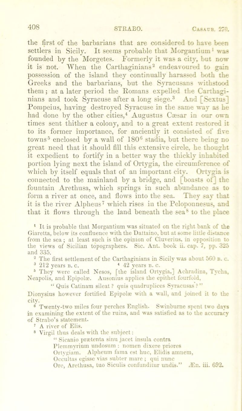 the first of the barbarians that are considered to have been settlers in Sicily. It seems probable that Morgantium * was founded by the Morgetes. Formerly it was a city, but now it is not. When the Cartliaginians^ endeavoured to gain possession of the island they continually harassed both the Greeks and the barbarians, but the Syracusans withstood them; at a later period the Romans expelled the Carthagi- nians and took Syracuse after a long siege.® And [Sextus] Pompeius, having destroyed Syracuse in the same way as he had done by the other cities,' Augustus Caesar in our own times sent thither a colony, and to a great e.xtent restored it to its former importance, for anciently it consisted of five towns® enclosed by a wall of 180® stadia, but there being no great need that it should fill this extensive circle, he thought it expedient to fortify in a better way the thickly inhabited portion lying next the island of Ortygia, the circumference of Avhich by itself equals that of an important city. Ortygia is connected to the mainland by a bridge, and [boasts of] the fountain Arethusa, Avhich springs in such abundance as to form a river at once, and flows into the sea. They say that it is the river Alpheus which rises in the Peloponnesus, and that it flows througli the land beneath the sea® to the place ' It is probable that Morgantium was situated on the right bank of the Giaretta, below its confluence with the Dattaino, but at some little distance from the sea; at least such is the opinion of Cluverius. in opposition to the views of Sicilian topographers. Sic. .\nt. book ii. cap. 7, pp. 325 and 335. - The flrst settlement of the Carthaginians in Sicily was about 560 b. c. ^ 212 years b. c. * 42 years n. c. * They were called Nesos, [the island Ortygia,] .\chradina, Tycha, Neapolis, and Epipolaj. .\usonius applies the epithet fourfold, “ Quis Catiiiam silcat ? quis quadrupliccs SjTacusas ?” Dionysius however fortified Epipol® with a wall, and joined it to the city. ° Twenty-two miles four perches English. Swinburne spent two dtiys in examining the extent of the ruins, and was satisfied as to the accuracy of Str.abo’s statement. ’ A river of Elis. ” Virgil thus deals with the subject: “ .Sicanio pratenla siuu jacct insula contra IMcinmyriuui undosum : nomen dixere priorcs Ortvgiam. Alpheum fama cst hue, Elidis amneni, Occultas egissc vias subter marc ; qui nunc Ore, Arethusa, tuo Siculis confundiiur undis.” -Eii. iii. 692.