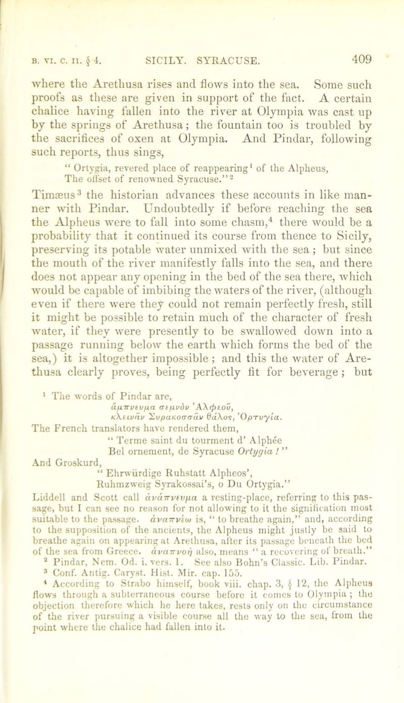 where the Arethusa rises and flows into the sea. Some such proofs as these are given in support of the fact. A certain chalice having fallen into the river at Oljinpia was cast up by the springs of Arethusa; the fountain too is troubled by the sacrifices of oxen at Olympia. And Pindar, following such reports, thus sings, “ Ortygia, revered place of reappearing' of the Alplieus, The olfset of renowned Syracuse.”- Timmus^ the historian advances these accounts in like man- ner wnth Pindar. Undoubtedly if before reaching the sea the Alpheus were to fall into some chasm,* there would be a probability that it continued its course from thence to Sicily, preserving its potable water unmixed with the sea; but since the mouth of the river manifestly falls into the sea, and there does not appear any opening in the bed of the sea there, which would be capable of imbibing the waters of the river, (although even if there were they could not remain perfectly fresh, still it might be possible to retain much of the character of fresh water, if they were presently to be swallowed down into a passage running below the earth which forms the bed of the sea,) it is altogether impos.sible; and this the water of Are- thusa clearly proves, being perfectly fit for beverage; but ‘ The words of Pindar are, a/jLirviv/in at/ivov KXiivrii/ XupuKoaaav 6d\os, 'OpTuyia. The P’ronch translators have rendered them, “ Terme saint du tourment d’ Alphee Bel orneraent, de .Syracuse Ortygia ! ” -And Groskurd, “ Ehrwiirdige Ruhstatt Alpheos’, Ruhmzweig Syrakossai’s, o Du Ortygia.” Liddell and Scott call avdnvfvya a resting-place, referring to this pas- sage, but I can see no reason for not allowing to it tlie signifUation most suitable to the passage. dvaTTvioj is, “ to breathe again,” and, according to the supposition of the ancients, the Alpheus might justly be said to breathe again on appearing at Arethusa, after its passage beneath the bed of the sea from Greece. dvaTTvoy also, means “ a recovering of breath.”  Pindar, Ncm. Od. i. vers. 1. See also Bohn’s Classic. Lib. Pindar. ® Conf. Antig. Caryst. Mist. Mir. cap. 155. * According to Strabo himself, book viii. chap. 3, § 12, the Alpheus flows through a subterraneous course before it comes to Olympia ; the objection therefore which he here takes, rests only on the circumstance of the river pursuing a visible course all the way to the sea, from the point where the chalice had fallen into it.