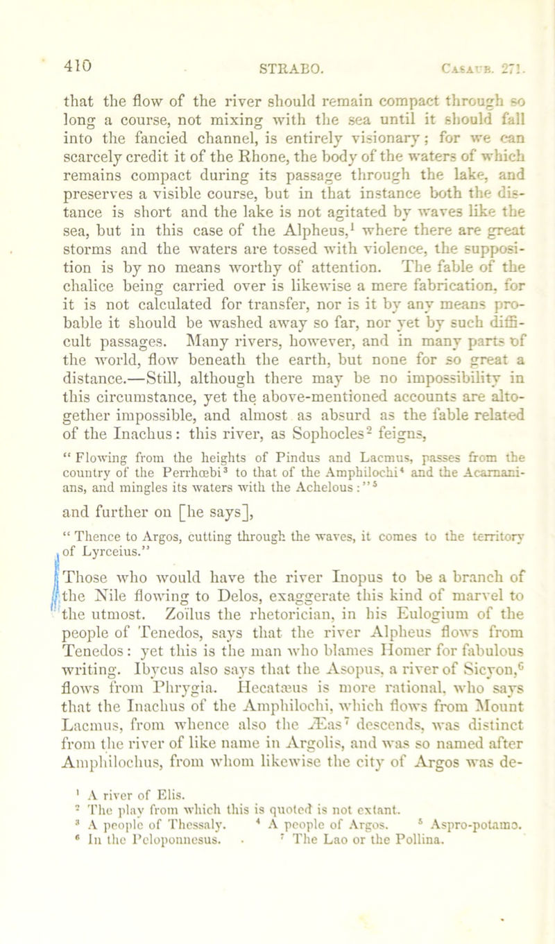 that the flow of the river should remain compact through so long: a course, not mixing: with the .sea until it should fall into the fancied channel, is entirely visionary; for we can scarcely credit it of the Rhone, the body of the waters of which remains compact during its passage through the lake, and preserves a visible course, but in that instance both the dis- tance is short and the lake is not agitated by waves like the sea, but in this case of the Alpheus,* where there are great storms and the waters are tossed with violence, the supposi- tion is by no means worthy of attention. The fable of the chalice being carried over is likewise a mere fabrication, for it is not calculated for transfer, nor is it by any means pro- bable it should be Avashed away so far, nor yet by such diffi- cult passages. Many rivers, however, and in many parts of the AAmrld, flow beneath the earth, but none for so great a distance.—Still, although there may be no impossibility in this circumstance, yet the above-mentioned accounts are alto- gether impossible, and almost as absurd as the fable related of the Inachus: this river, as Sophocles - feigns, “ Flowing from the heights of Pindus and Lacmus, passes from the country of the Perrhoebi’ to that of the Amphilochi* and the Acamani- ans, and mingles its waters Avith the Achelous and further on [he says], “ Thence to Argos, cutting through the waA’es, it comes to the territory , of Lyrceius.” (Those Avho Avould have the river Inopus to be a branch of the Nile floAAung to Delos, exaggerate this kind of marvel to the utmost. Zoilus the rhetorician, in his Eulogium of the people of Tenedos, says that the river Alpheus flows from Tenedos : yet this is the man Avho blames Homer for ffibulous writing. Ibycus also says that the Asopus, a river of Sicyon,** floAvs from Phrygia. Ilecatmus is more rational. Avho says that the Inachus of the Amphilochi, AA'hich flows from Mount Lacmus, from whence also the ^Eas' descends, Avas distinct from the river of like name in Argolis, and Avas so named after Amphilochus, from Avhom likeAvise the city of Argos Avas de- ' .V river of Elis. • The ]ilay from Avhich this is quoted is not extant. ’ A. people of Thessalj'. ■* A people of Argos. ® .\spro-polamo. ‘ In the Peloponnesus. . ‘ The Lao or the Pollina.