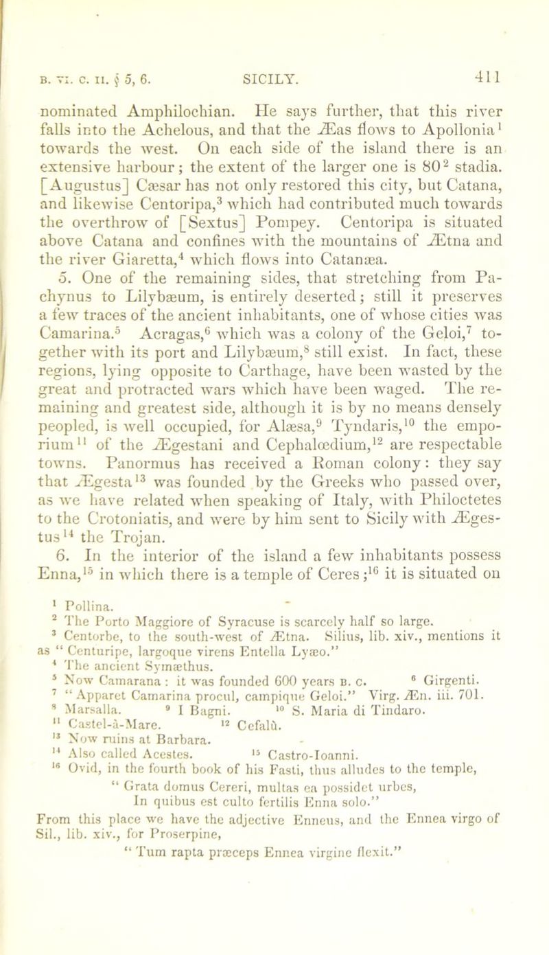 nominated Amphilochian. He says further, that this river falls into the Achelous, and that the Aias flows to Apollonia’ towards the west. On each side of the island there is an extensive harbour; the extent of the larger one is 80^ stadia. [Augustus] Crnsar has not only restoi'ed this city, but Catana, and likewise Centoripa,^ which had contributed much towards the overthrow of [Sextus] Pompey. Centoripa is situated above Catana and confines with the mountains of Aitna and the river Giaretta,* which flows into Catanma. 5. One of the remaining sides, that stretching from Pa- chynus to Lilybmum, is entirely deserted; still it preserves a few traces of the ancient inhabitants, one of whose cities was Camarina.^ Acragas,® which was a colony of the Geloi,^ to- gether with its port and Lilybmum,® still exist. In fact, these region.s, Ij’ing opposite to Carthage, have been wasted by the great and protracted wars which have been waged. The re- maining and greatest .side, although it is by no means densely peopled, is well occupied, for Alaesa,^ Tyudaris,'® the empo- rium*' of the iEgestani and Cephaloedium,'^ are respectable towns. Panormus has received a Koman colony: they say that Aigesta'^ was founded by the Greeks who passed over, as we have related when speaking of Italy, with Philoctetes to the Crotoniatis, and were by him sent to Sicily with Ages- tus'^ the Trojan. 6. In the interior of the island a few inhabitants possess Enna,'^ in which there is a temple of Ceres ;*® it is situated on ' Pollina. “ 'I'he Porto Maggiore of Syracuse is scarcely half so large. ’ Centorbe, to the south-west of jEtna. Silius, lib. xiv., mentions it as “ Centuripe, largoque virens Entella Lyaio.” * 'I'he ancient Syiniethus. * Now Camarana : it was founded GOO years n. c. ® Girgenti. ’ “ .\pparet Camarina procul, campique Geloi.” Virg. jEn. iii. 701.  Marsalla. • I Bagni. S. Maria di Tindaro.  Castcl-a-Mare. Cefalil. '* Now ruins at Barbara. Also called Acestes. Castro-Ioanni. ** Ovid, in the fourth book of his Fasti, thus alludes to the temple, “ Grata domus Cereri, multas ca possidet urbes, In quibus est culto fertilis Knna solo.” From this place we have the adjective Enneus, and the Ennea virgo of Sil., lib. xiv., for Proserpine, “ 'I'um rapta procceps Ennea virginc flexit.”