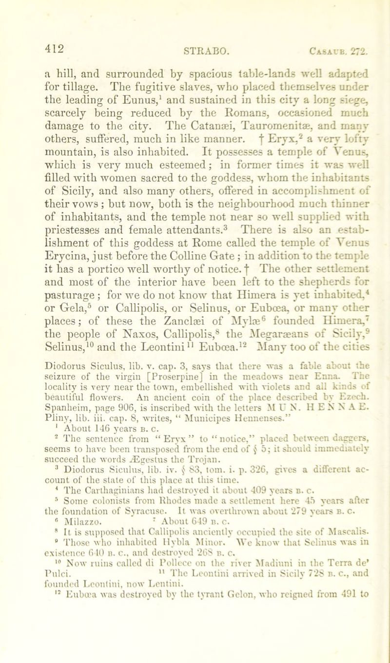 a hill, and surrounded by spacious table-lands well adapted for tillage. The fugitive slaves, who placed themselves under the leading of Eunus,* and sustained in this city a long siege, scarcely being reduced by the Romans, occasioned much damage to the city. The Catanaei, Tauromenitae, and many others, sutfered, much in like manner, f Eryx,^ a very lofty mountain, is also inhabited. It possesses a temple of Venus, which is very much esteemed; in former times it was well filled with women sacred to the goddess, whom the inhabitants of Sicily, and also many others, offered in accomplishment of their vows; but now, both is the neighbourhood much thinner of inhabitants, and the temple not near so well supplied with priestesses and female attendants.® There is also an estab- lishment of this goddess at Rome called the temple of Venus Erycina, just before the CoUine Gate; in addition to the temple it has a portico well worthy of notice, f The other settlement and most of the interior have been left to the shepherds for pasturage; for we do not know that Himera is yet inhabited,* or Gela,® or Callipolis, or Selinus, or Euboea, or many other places; of these the Zanclcei of Mylte® founded Himera, the people of Naxos, Callipolis,® the ^legarmans of Sicily,® Selinus,'® and the Leontini Euboea.*® Many too of the cities Diodorus Siculus, lib. v. cap. 3, says that there was a fable about the seizure of the virgin [Proserpine] in the meadows near Enna. The locality is very near the town, embellished with violets .and all kinds of beautiful flowers. -\n ancient coin of the place described by Ezech. Spanheim, page 906, is inscribed with the letters M U N. HE N N A E. Pliny, lib. iii. cap. 8, writes, “ Municipes Hennenses.” ' About 146 years b. c. - The sentence from “ Eryx ” to “ notice,” placed between daggers, seems to have been transposed from the end of { 5; it should immediately succeed the words ^tEgeslus tlie Trojan. “ Diodorus Siculus, lib. iv. § 83, loin. i. p. 326, gives a different ac- count of the state of this place at this time. ^ The Carthaginians had destroyed it about 409 years n. c. * Some colonists from Rhodes made a settlement here 4!i years after the foundation of Syracuse. It was overthrown about 279 years b. c. Milazzo. ' .-X-bout 649 ii. c.  It is sup|)0sed that Callipolis anciently occupied the site of Masctilis. “ Those who inhabited llybla Minor. We know that Selinus w.as in existence 640 n. c., and destroyed 26S n. c. > Now ruins called di Pollece on the river Madiuni in the Terra de’ Pulci.  The Leontini arrived in Sicily 728 b. c., .and founded Leontini, now Lenlini. ’’ Euba'a wtis destroyed by the tyrant Gclon, who rcipied from 491 to