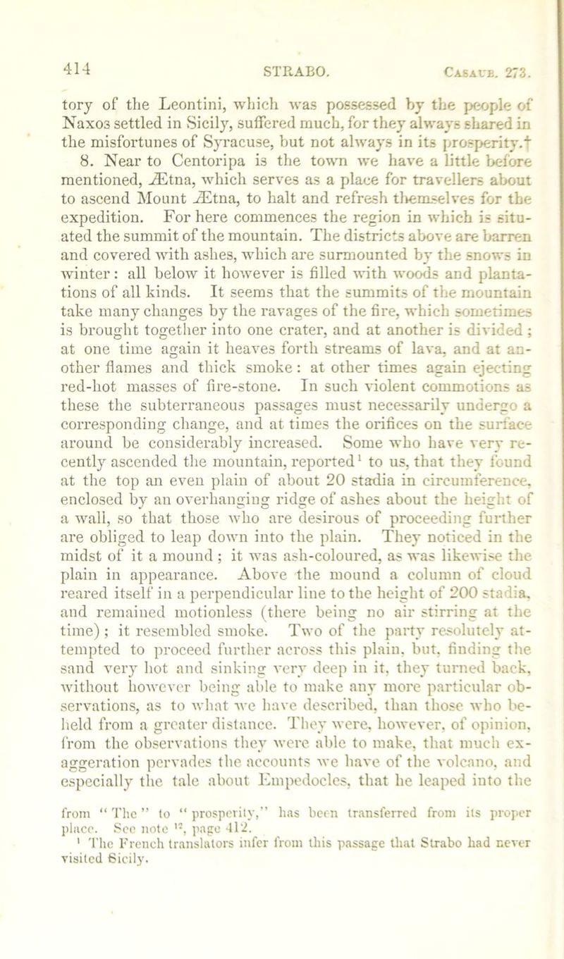 tory of the Leontini, which wa.s possessed by the people of Naxos settled in vSicily, suffered much, for they always shared in the misfortunes of Syracuse, but not always in its prosperity.! 8. Near to Centoripa is the town we have a little before mentioned, ^tna, which serves as a place for travellers about to ascend Mount ^tna, to halt and refresh tlieraselves for the expedition. For here commences the region in which is situ- ated the summit of the mountain. The districts above are barren and covered wdth ashes, which are surmounted by the snows in winter: all below it however is filled with woods and planta- tions of all kinds. It seems that the summits of the mountain take many changes by the ravages of the fire, which sometimes is brought together into one crater, and at another is divided ; at one time again it heaves forth streams of lava, and at an- other flames and thick smoke: at other times again ejecting red-hot masses of fire-stone. In such violent commotions as these the subterraneous passages must necessarily undergo a corresponding change, and at times the orifices on the surface around be considerably increased. Some who have very re- cently ascended the mountain, reported ‘ to us, that they found at the top an even plain of about 20 stadia in circumference, enclosed by an overhanging ridge of ashes about the height of a wall, so that those who are desirous of proceeding further are obliged to leap down into the plain. They noticed in the midst of it a mound ; it was ash-coloured, as was likewise the plain in appearance. Above the mound a column of cloud reared itself in a perpendicular line to the height of 200 stadia, and remained motionless (there being no air stirring at the time); it resembled smoke. Two of the party res=olutely at- tempted to proceed further across this plain, but, finding the sand very hot and sinking very deep in it, they turned back, without however being able to make any more particular ob- .servations, as to what avc have described, than those who be- held from a greater distance. They were, however, of opinion, from the observations they were able to make, that much ex- aggeration pervades the accounts we have of the volcano, and especially the tale about Empedocles, that he leaped into the from “ The ” (o “ jirospeiily,” has been transferred from its proper place. See note page -112. ‘ The French translators infer from this passage tliat Strabo had never visited Sicily.