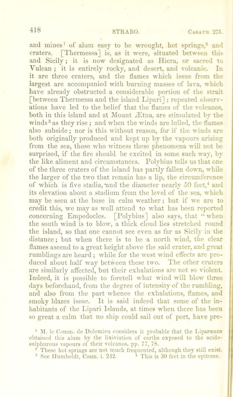 and mines' of alum ea.sy to be wrought, hot .spring?,'' and craters. [Thermessa] is, as it were, situate^l between this and Sicily; it is now designated as Hiera, or sacred to Vulcan ; it is entirely rocky, and desert, and volcanic. In it are three craters, and the flames which issue from the largest are accompanied with burning masses of lava, which have already obstructed a considerable portion of the strait [between Thermessa and the island Lipari] ; repeated observ- ations have led to the belief that the flames of the volcanos, both in this island and at ilount iEtna, are stimulated by the winds ^ as they rise ; and when the winds are lulled, the flames also subside; nor is this without reason, for if the winds are both originally produced and kept up by the vapours arising from the sea, those who witness these phenomena \vill not be surprised, if the fire should be excited in some such way, by the like aliment and circumstances. Polybius teUs us that one of the three craters of the island has partly fallen do'wn, while the larger of the two that remain has a lip, the circumference of whicli is five stadia, *and the diameter nearly 50 feet,^ and its elevation about a stadium from the level of the sea, which may be seen at the base in cahn weather; but if we are to credit this, we may as well attend to what has been reported concerning Empedocles. [Polybius] also says, that “ when the south wind is to blow, a thick cloud lies stretched round the island, so that one cannot see even as far as Sicily in the distance; but when there is to be a north wind, the clear flames ascend to a great height above the said crater, and great rumblings are heard ; while for the west wind effects are pro- duced about half way between these two. The other craters are similarly affected, but their exhalations are not so violent. Indeed, it is possible to foretell what wind will blow three days beforehand, from the degree of intensity of the rumbling, and also from the part whence the exhalations, flames, and smoky blazes issue. It is said indeed that some of the in- habitants of the Lipari Islands, at times when there has been ■SO great a calm that no ship could sail out of port, have pre- ' M. lo Comm, de Dolomicu considers it probable that the Lipara?ans obtained this alum by the lixiviation of earths exposed to the acido- sulphurous vapours of their volcanos, pp. 77, 7S. * These hot springs are not much frequented, although they still exist. ’ See Humboldt, Cosni. i. ‘212. * This is 30 feet in the epitome.
