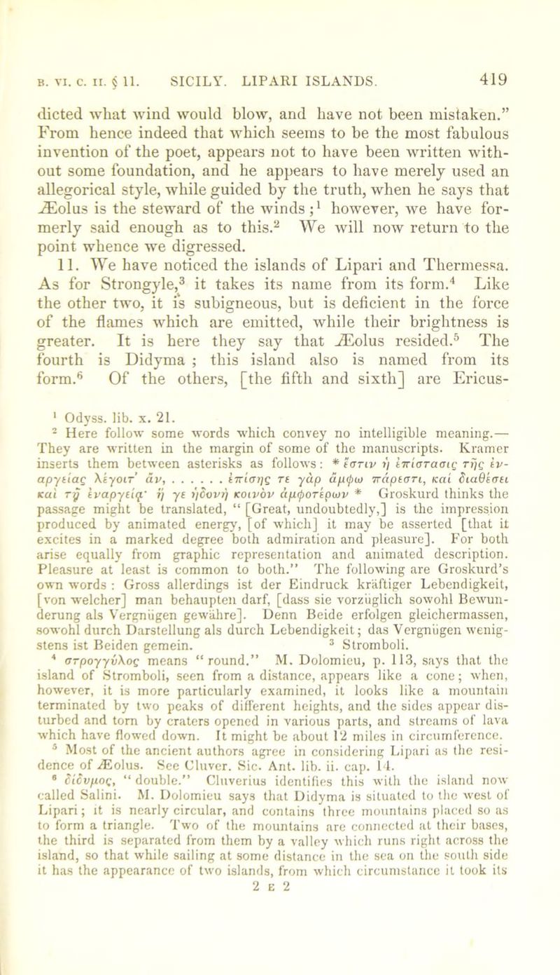 dieted what wind would blow, and have not been mistaken.” From hence indeed that which seems to be the most fabulous invention of the poet, appears not to have been written with- out some foundation, and he appears to have merely used an allegorical style, while guided by the truth, when he says that .ffiolus is the steward of the winds; * however, we have for- merly said enough as to this.^ We will now return to the point whence we digressed. 11. We have noticed the islands of Lipari and Thermessa. As for Strongyle,® it takes its name from its form.'* Like the other two, it is subigneous, but is deficient in the force of the flames which are emitted, while their brightness is greater. It is here they say that Aeolus resided.^ The fourth is Didyma ; this island also is named from its form.*’ Of the others, [the fifth and sixth] are Ericus- ' Odyss. lib. x. 21. - Here follow some words which convey no intelligible meaning.— They are written in the margin of some of the manuscripts. Kramer inserts them between asterisks as follows : * foriv i) iTr'iaraaiQ rijc tv- apytiag Xiyoir’ dv, tTriatjg Tt yap dp(pto Traptari, Kai SiaQtnn Kui Ty ivapyiiq.' i'j yt iiCovy KOivbv dp^oreptov * Groskurd thinks the passage might be translated, “ [Great, undoubtedly,] is the impression produced by animated energy, [of which] it may be asserted [that it excites in a marked degree both admiration and pleasure]. For both arise equally from graphic representation and animated description. Pleasure at least is common to both.” The following are Groskurd’s own words : Gross allerdings ist der Eindruck kriiftiger Lebendigkeit, [von welcher] man behaupten darf, [dass sie vorziiglich sowohl Bewun- derung als Vergniigen gewiihre]. Denn Beide erfolgen gleichermassen, sowohl durch Darstellung als durch Lebendigkeit; das Vergniigen wenig- stens ist Beiden gemein. ^ Stromboli. * arpoyyvXog means “round.” M. Dolomieu, p. 113, says that the island of Stromboli, seen from a distance, appears like a cone; when, however, it is more particularly examined, it looks like a mountain terminated by two peaks of different heights, and the sides appear dis- turbed and tom by craters opened in various parts, and streams of lava which have flowed down. It might be about 12 miles in circumference. * Most of the ancient authors agree in considering Lipari as the resi- dence of Aldus. See Cluver. Sic. Ant. lib. ii. cap. 11. “ licvpog, “ double.” Cluverius identifies this with the island now called Salini. M. Dolomieu says that Didyma is situated to the west of Lipari; it is nearly circular, and contains three mountains placed so as to form a triangle. Two of the mountains are connected at their bases, the third is separated from them by a valley which runs right across the island, so that while sailing at some distance in the sea on the south side it has the appearance of two islands, from which circumstance it took its 2 E 2