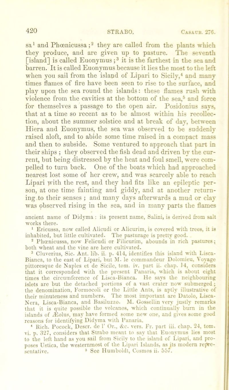 sa ‘ and Phoenicussa; ^ they are called from the plants which they produce, and are given up to pasture. The seventh [island] is called Euonymus it is the farthest in the sea and barren. It is called Euonymus because it lies the most to the left when you sail from the island of Lipari to Sicily,^ and many times flames of fire have been seen to rise to the surface, and play upon the sea round the islands; these flames rush with violence from the cavities at the bottom of the sea,® and force for themselves a passage to the open air. Posidonius says, that at a time so recent as to be almost within his recollec- tion, about the summer solstice and at break of day, between Hiera and Euonymus, the sea was observed to be suddenly raised aloft, and to abide some time raised in a compact mass and then to subside. Some ventured to approach that part in their ships ; they observed the fish dead and driven by the cur- rent, but being distressed by the heat and foul smell, were com- pelled to turn back. One of the boats which had approached nearest lost some of her crew, and was scarcely able to reach Lipari >vith the rest, and they had fits like an epileptic per- son, at one time fainting and giddy, and at another return- ing, to their senses ; and many days afterwards a mud or clay was pbserved rising in the sea, and in many parts the flames ancient name of Didyma : its present name, Salini, is derived from salt works there. ‘ Ericussa, now called Alicudi or Alicurim, is covered with trees, it is inhabited, but little cultivated. The pasturage is pretty good. ’ Phmnicussa, now Felicudi or Eilicurim, abounds in rich pastures; both wheat and the vine are here cultivated. ^ Cluverius, Sic. Ant. lib. ii. p. 414, identifies this island with Lisca- Bianca, to the east of Lipari, but M. le conimandeur Dolomicu, Voyage pittoresque de Naples et de .Sicilc, tom. iv. part ii. chap. 14, considers that it corresponded with the present Pan.aria, which is about eight times the circumference of Lisca-Bianca. He says the neighbouring islets are but the detached portions of a vast crater now submerged ; the denomination, Pormocoli or the Little Ants, is aptly illustrative of their minuteness and numbers. The most important are Datolo, Lisca- Nera, Lisca-Bianca, and Basiluzzo. M. Gossellin very justly remarks tliat it is quite possible the volcanos, which continually bum in the islands of /Eolus, may have formed some new one, and gives some good reasons for identifying Didyma with Panaria. * Rich. Pocock, Descr. de 1' Or., &c. vers. Fr. part iii. chap. 24, tom. vi. p. .T27, considers that Strabo meant to say that Euonymus lies most to the loft hand as you sail from Sicily to the island of Lipari, and pro- poses Ustica, the westernmost of the Lipari Islands, as its modern repre- sentative. * See Humboldt, Cosmos ii. 55/.