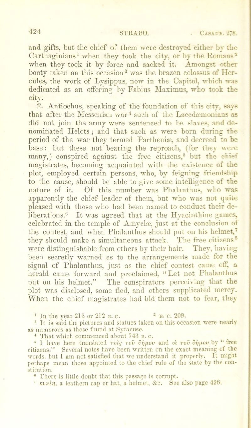 and gifts, but the chief of them were destroyed either by the Carthaginians' when they took the city, or by the Romans'' when they took it by force and sacked it. Amongst other booty taken on this occasion^ was the brazen colossus of Her- cules, the work of Lysippus, now in the Capitol, which was dedicated as an offering by Fabius Maximus, who took the city. 2. Antiochus, speaking of the foundation of this city, says that after the Messenian war* such of the Lacedaemonians as did not join the army were sentenced to be slaves, and de- nominated Helots; and that such as were bom during the period of the war they termed Partheniae, and decreed to be base: but these not bearing the reproach, (for they were many,) conspired against the free citizens,® but the chief magistrates, becoming acquainted with the existence of the plot, employed certain persons, who, by feigning friendship to the cause, should be able to give some intelligence of the nature of it. Of this number was Phalanthus, who was apparently the chief leader of them, but who was not quite pleased with those who had been named to conduct their de- liberations.® It was agreed that at the Hyacinthine games, celebrated in the temple of Amyclae, just at the conclusion of the contest, and when Phalanthus should put on his helmet,' they should make a simultaneous attack. The free citizens® were distinguishable from others bv their hair. Thev. having been secretly warned as to the arrangements made for the signal of Phalanthus, just as the chief contest came off, a herald came forward and proclaimed, “ Let not Phalanthus put on his helmet.” The conspirators perceiving that the plot was disclosed, some fled, and others supplicated mercy. When the chief magistrates had bid them not to fear, they ' In the year 213 or 212 b. c. ’ b. c. 209. It is said the pictures and statues taken on this occasion were nearly as numerous as those found at Syracuse. ■* That which comincnccd about 743 b. c. * I have here translated roTf rof> fijpou and ol roii fijfiov by “ free citizens.” Several notes have been written on the exact meaning of the words, but I am not satisfied that we understand it properly. It might perhaps mean those appointed to the chief rule of the state by the con- stitution. *' There is little doubt that this passage is corrupt. ' Kvi'ti], a leathern cap or hat, a helmet, «S:c. See also page 426.