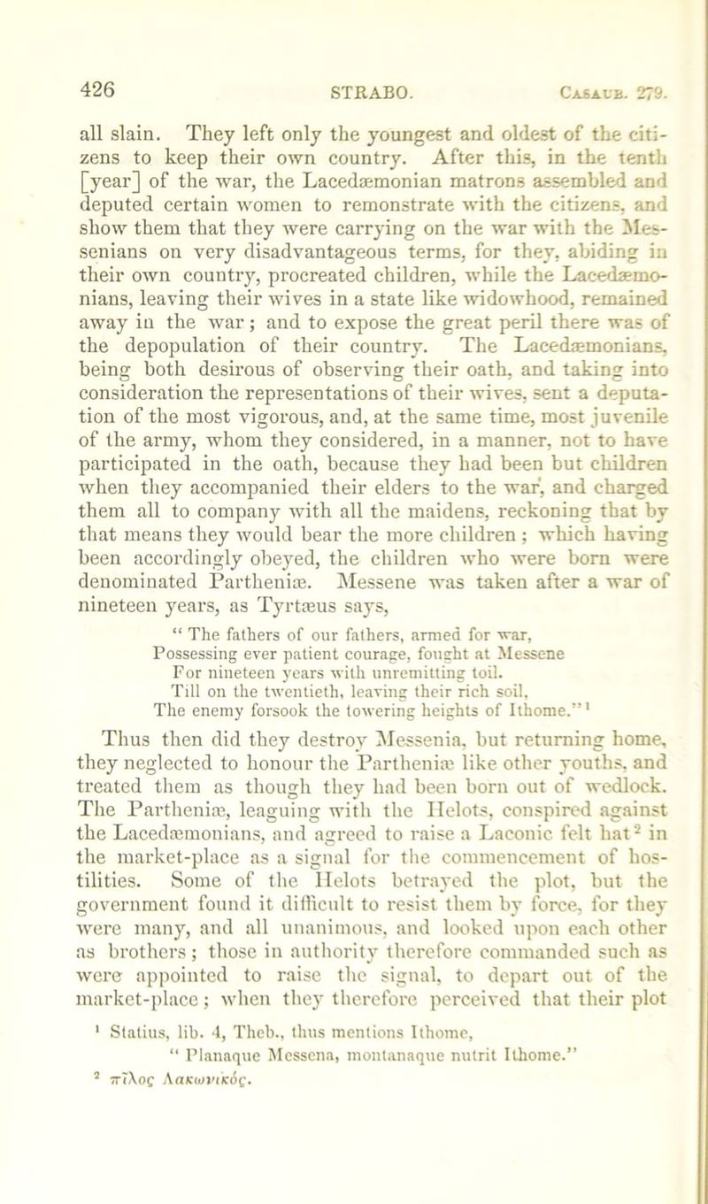 all slain. They left only the youngest and oldest of the citi- zens to keep their own country. After this, in the tenth [year] of the war, the Lacedemonian matrons assembled and deputed certain women to remonstrate with the citizens, and show them that they were carrying on the war with the iles- senians on very disadvantageous terms, for they, abiding in their own country, procreated children, while the Lacedaemo- nians, leaving their wives in a state like widowhood, remained away in the war; and to expose the great peril there was of the depopulation of their country. The Lacedmmonians, being both desirous of observing their oath, and taking into consideration the representations of their wives, sent a deputa- tion of the most vigorous, and, at the same time, most juvenile of the army, whom they considered, in a manner, not to have participated in the oath, because they had been but children when they accompanied their elders to the war, and charged them all to company with all the maidens, reckoning that by that means they would bear the more children ; which having been accordingly obeyed, the children who were bom were denominated Parthenim. Messene was taken after a war of nineteen years, as Tyrtmus says, “ The fathers of our fathers, armed for war, Possessing ever patient courage, fought at Messene For nineteen years with unremitting toil. Till on the twentieth, leaving their rich soil, The enemy forsook the towering heights of Ithome.”' Thus then did they destroy INlessenia, but returning home, they neglected to honour the Parthenitc like other youths, and treated them as though they had been born out of wedlock. Tlte Partheiiia3, leaguing with the Helots, conspired against the Lacedajmonians, and agreed to raise a Laconic felt hat ^ in the market-place as a signal for the commencement of hos- tilities. Some of the Helots betrayed the plot, but the government found it dillicult to resist them by force, for they were many, and all unanimous, and looked upon each other as brothers ; those in authority therefore commanded such as were appointed to raise the signal, to depart out of the market-place; when they therefore perceived that their plot ' Statius, lib. 4, Thcb., thus mentions Ithome, “ Planaque Messena, mont.anaque nulrit Ithome.” ’ TTiXof Aacwi'iicoe.
