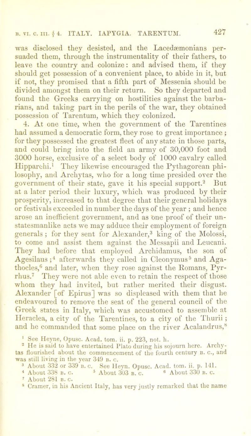 was disclosed they desisted, and the Lacedasmonians per- suaded them, through the instrumentality of their fathers, to leave the country and colonize: and advised them, if they should get possession of a convenient place, to abide in it, but if not, they promised that a fifth part of Messenia should be divided amongst them on their return. So they departed and found the Greeks caiTying on hostilities against the barba- rians, and taking part in the perils of the war, they obtained possession of Tarentum, which they colonized. 4. At one time, when the government of the Tarentines had assumed a democratic form, they rose to great importance ; for they possessed the greatest fleet of any state in those parts, and could bring into the field an army of 30,000 foot and 3000 horse, exclusive of a select body of 1000 cavalry called Ilipparchi.* They likewise encouraged the Pythagorean phi- losophy, and Arehytas, who for a long time presided over the government of their state, gave it his special support.^ But at a later period their luxury, which was produced by their prosperity, increased to that degree that their general holidays or festivals exceeded in number the days of the year ; and hence arose an inefficient government, and as One proof of their im- statesmanlike acts we may adduce their employment of foreign generals ; for they sent for Alexander,^ king of the Molossi, to come and assist them against the Messapii and Leucani. They had before that employed Archidamus, the son of Agesilaus;'* afterwards they called in Cleonymus^ and Aga- thocles,® and later, when they rose against the Romans, Pyr- rhus.^ They were not able even to retain the respect of those whom they had invited, but rather merited their disgust. Alexander [of Epirus] was so disi)leased with them that he endeavoured to remove the seat of the general council of the Greek states in Italy, which was accustomed to assemble at Ileraclea, a city of the Tarentines, to a city of the Tliurii ; and he commanded that some place on the river Acalandrus,** ‘ See Heyne, Opusc. Acad. tom. ii. p. 223, not. h. ^ He is said to have entertained Plato during his sojourn here. Archy- tas flourished about the commencement of the fourth century b. c., and was still living in the year 349 b. c. ’ About 332 or 3.39 ii. c. See lleyn. Opusc. Acad. tom. ii. p. Ml. * About .338 B. c. ® About 303 n. c. ® About 330 n. c. ' About 281 B. c. * Cramer, in his Ancient Italy, has very justly remarked that the name
