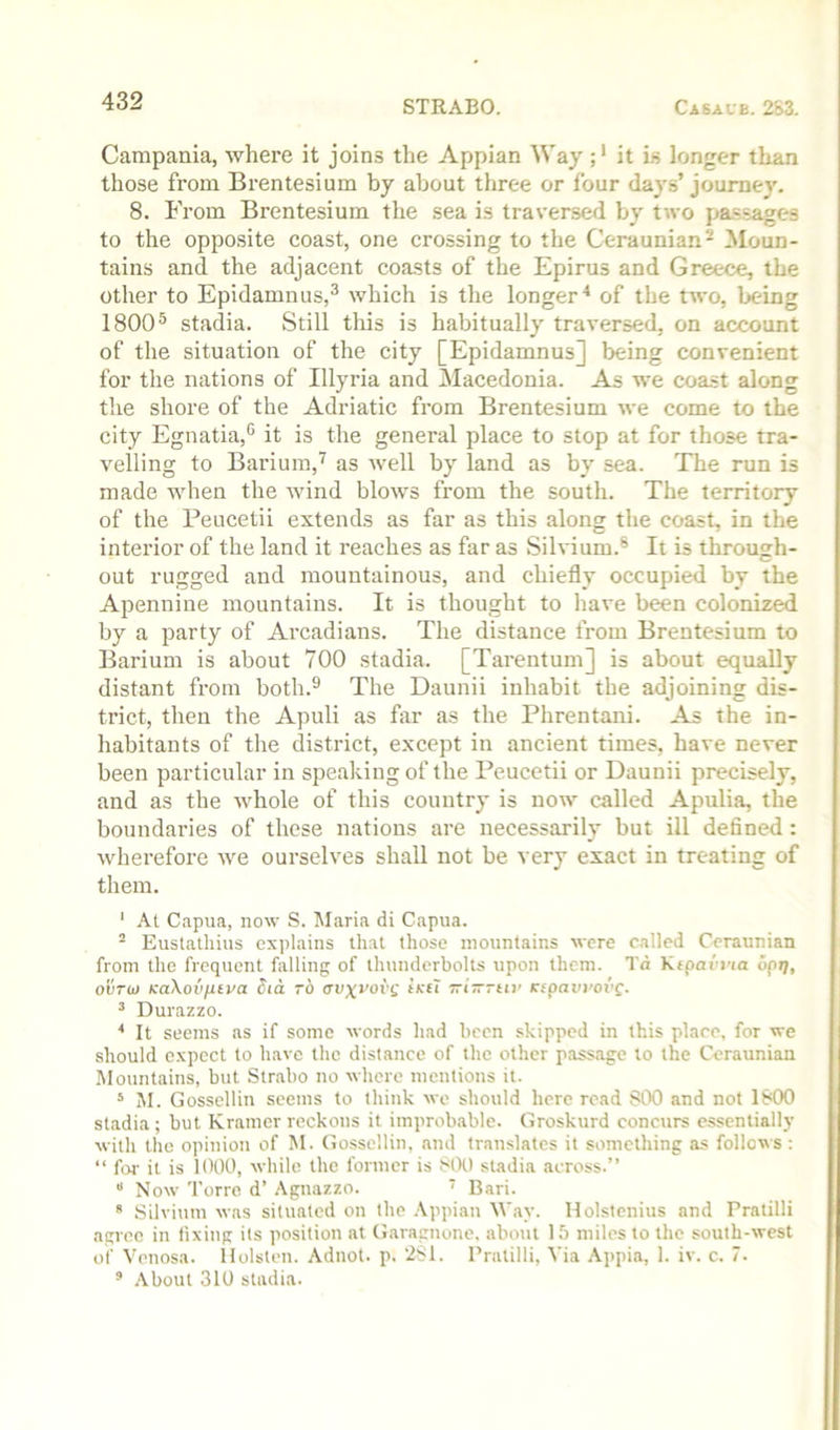 Campania, where it joins the Appian Way it is longer than those from Brentesium by about three or four days’ joume}'. 8. From Brentesium the sea is traversed by two passages to the opposite coast, one crossing to the Ceraunian- Moun- tains and the adjacent coasts of the Epirus and Greece, the other to Epidamnus,® which is the longer^ of the two, being 1800® stadia. Still tliis is habitually traversed, on account of the situation of the city [Epidamnus] being convenient for the nations of Illyria and Macedonia. As we coast along the shore of the Adriatic from Brentesium we come to the city Egnatia,® it is the general place to stop at for those tra- velling to Barium,'^ as well by land as by sea. The run is made when the wind blows from the south. The territory of the Peucetii extends as far as this along the coast, in the interior of the land it reaches as far as Sihdum.® It is through- out rugged and mountainous, and chiefly occupied by the Apennine mountains. It is thought to have been colonized by a party of Arcadians. The distance from Brentesium to Barium is about 700 stadia. [Tarentum] is about equally distant from both.® The Daunii inhabit the adjoining dis- trict, then the Apuli as far as the Phrentani. As the in- habitants of the district, except in ancient times, have never been particular in speaking of the Peucetii or Daunii precisely, and as the whole of this country is now^ called Apulia, the boundaries of these nations are necessarily but ill defined: wherefore we ourselves shall not be very exact in treating of them. ‘ At Capua, now S. Maria di Capua. “ Eustathius explains that those mountains were called Ceraunian from the frequent falling of thunderbolts upon them. Td Kepaei’ia optj, ovTb) KaXovfitva dia to aoxfovg tKti Tzi—ruv rfpaeroi'f. ’ Durazzo. * It seems as if some words had been skipped in this place, for we should expect to have the distance of the other passage to the Ceraunian Mountains, but Strabo no where mentions it. * M. Gosscllin seems to think we should here read SCK) and not 1800 stadia; but Kramer reckons it improbable. Groskurd concurs cssentiallj’ with the opinioti of M. Gosscllin, and translates it something as follows : “ foi- it is 1000, while the former is 800 stadia across.” “ Now Torre d’ .\gnazzo. ' Bari.  Silvium was situated on the .\ppian Way. Holstenius and Pratilli agree in fixing its position at (Jaragnone. about 15 miles to the south-west of Venosa. llolsten. Adnot. p. 281. Pratilli, Via .\ppia, 1. iv. c. 7. ’ .\bout 310 stadia.