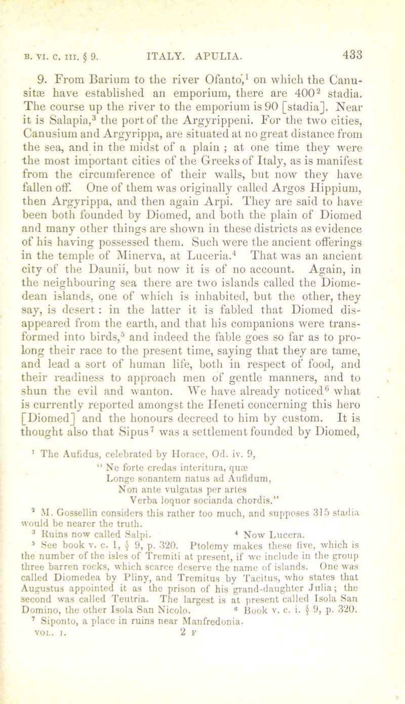 9. From Barium to the river Ofanto',' on which the Canu- sitiE have e.stablished an emporium, there are 400 ^ stadia. The course up the river to the emporium is 90 [stadia]. Near it is Salapia,^ the port of the Argyrippeni. For the two cities, Canusium and Argyrippa, are situated at no great distance from the sea, and in the midst of a plain ; at one time they were the most important cities of the Greeks of Italy, as is manifest from the circumference of their walls, but now they have fallen otF. One of them was originally called Argos Hippium, then Argyrippa, and then again Arpi. They are said to have been both founded by Diomed, and both the plain of Dioraed and many other things are shown in these districts as evidence of his having possessed them. Such were the ancient offerings in the temple of Minerva, at Luceria.'* That was an ancient city of the Daunii, but now it is of no account. Again, in the neighbouring sea there are two islands called the Diome- dean islands, one of which is inhabited, but the other, they say, is desert: in the latter it is fabled that Diomed dis- appeared from the earth, and that his companions were trans- formed into birds,® and indeed the fable goes so far as to pro- long their race to the present time, saying that they are tame, and lead a sort of human life, both in respect of food, and their readiness to approach men of gentle manners, and to shun the evil and wanton. We have already noticed® what is currently reported amongst the Ileneti concerning this hero [Diomed] and the honours deereed to him by custom. It is thought also that Sipus^ was a settlement founded by Diomed, * The .\ufidus, celebrated by Horace, Od. iv. 9, “ Ne forte credas interitura, qua; Longe sonantem natus ad Aufidum, Non ante vulgatas per arles Verba loquor socianda chordis.” ’ .M. Gossellin con.siders tins rather too much, and supposes 319 stadia would be nearer the truth. ® Ruins now called .Salpi. Now Lucera. ’ See book v. c. 1, § 9, p. .320. Ptolemy makes tliese live, which is the number of the isles of Tremiti at present, if we include in the grou]) three barren rocks, which scarce deserve the name of islands. One was called Diomedea by Pliny, and Tremitus by Tacitus, who states that Augustus appointed it as the prison of his grand-daughter .Julia; the second was called Teutria. The largest is at present called Isola San Domino, the other Isola San Nicolo. “ Hook v. c. i. § 9, p. 320. Siponto, a place in ruins near Manfredonia. voi.. I. 2 F