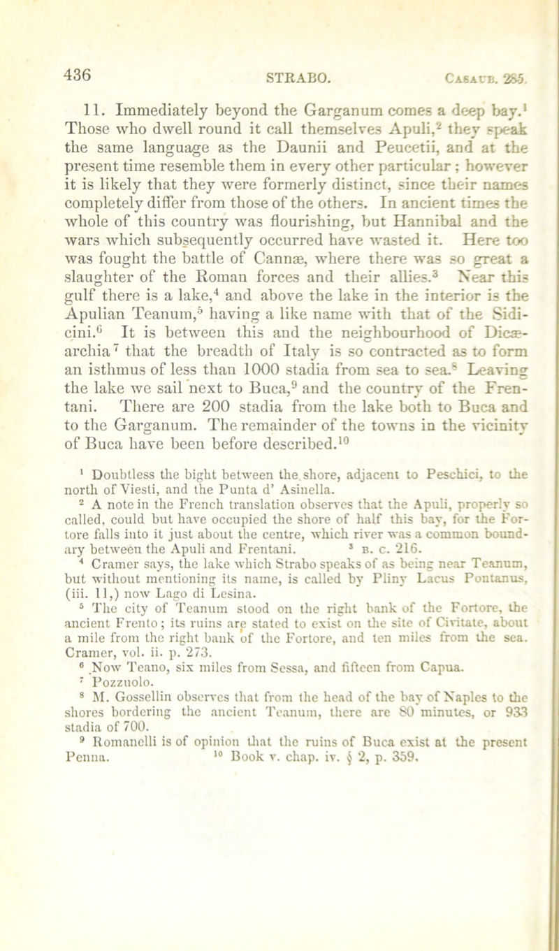 11. Immediately beyond the Garganum comes a deep bay.* Those who dwell round it call themselves Apuli,^ they speak the same language as the Daunii and Peucetii, and at the present time resemble them in every other particular; however it is likely that they were formerly distinct, since their names completely differ from those of the others. In ancient times the whole of this country was flourishing, hut Hannibal and the wars which subsequently occurred have wasted it. Here too was fought the battle of Cannse, where there was so great a slaughter of the Roman forces and their allies.^ Near this gulf there is a lake,* and above the lake in the interior is the Apulian Teanum,^ having a like name with that of the Sidi- cini.® It is between this and the neighbourhood of Dicse- archia that the breadth of Italy is so contracted as to form an isthmus of less than 1000 stadia from sea to sea.® Leaving the lake we sail next to Buca,® and the country of the Fren- tani. There are 200 stadia from the lake both to Buca and to the Garganum. The remainder of the towns in the vicinity of Buca have been before described.*** * Doubtless the bight between the. shore, adjacent to Peschici, to the north of Viesti, and the Punta d’ Asinella. “ A note in the French translation observes that the .\puli, properly so called, could but have occupied the shore of half this bay, for the For- tore falls into it just about the centre, which river was a common bound- ary between the Apuli and Frentani. * b. c. 216. ■* Cramer says, the lake which Strabo speaks of as being near Teanum, but without mentioning its name, is called by Pliny Lacus Pontanus, (iii. 11,) now Lago di Lesina. ^ The city of Teanum stood on the right bank of the Fortore, the ancient Frento; its ruins arp stated to exist on tlie site of Civitate, about a mile from the right bank of the Fortore, and ten miles from the sea. Cramer, vol. ii. p. 273. ® Now Teano, six miles from Sessa, and fifteen from Capua. ’’ Pozzuolo. * M. Gossellin observes that from the head of the bay of Naples to the shores bordering the ancient Teanum, there are 80 minutes, or 933 stadia of 700. ® Romanclli is of opinion Uiat the ruins of Buca exist at the present Penna. *“ Book v. chap. iv. § 2, p. 359.