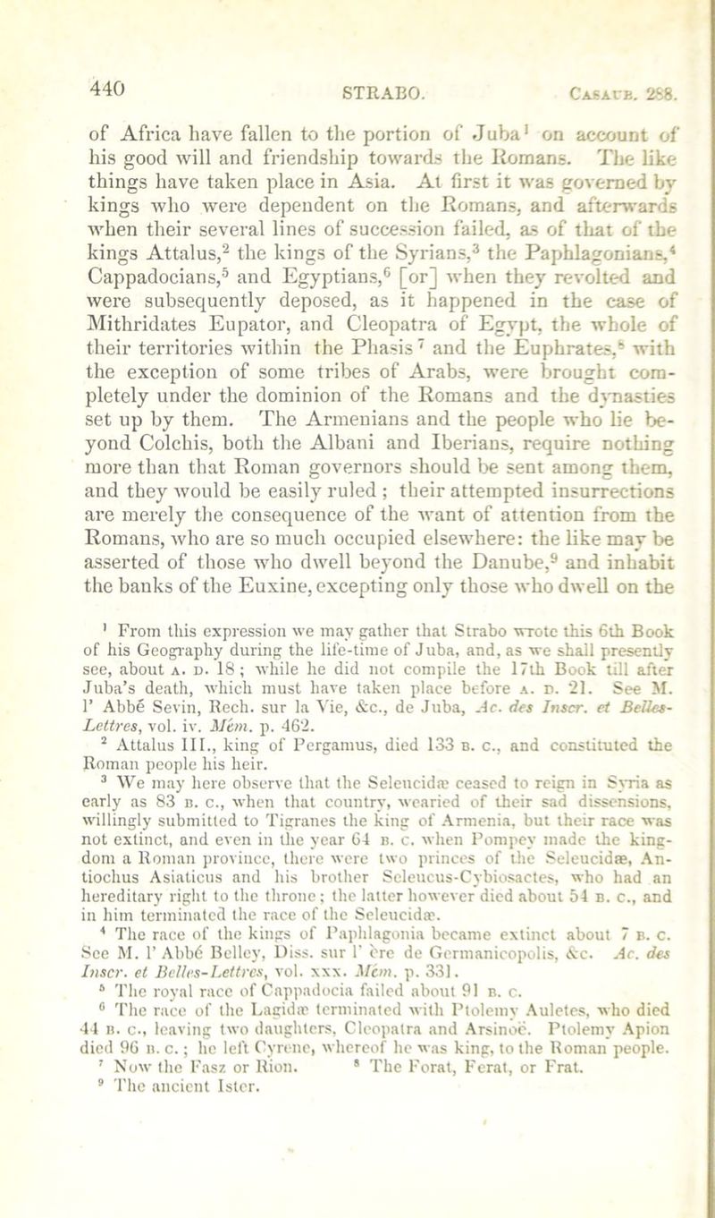 of Africa have fallen to the portion of Juba‘ on account of his good will and friendship toward.s the Homans. The like things have taken place in Asia. At first it was governed by kings who were dependent on the Romans, and afterwards when their several lines of succession failed, as of that of the kings Attains,^ the kings of the Syrians,^ the Paphlagonians,* Cappadocians,^ and Egyptians,® [or] when they revolted and were subsequently deposed, as it happened in the case of Mithridates Eupator, and Cleopatra of Egypt, the whole of their territories within the Phasis ^ and the Euphrates,® with the exception of some tribes of Arabs, were brought com- pletely under the dominion of the Romans and the d^masties set up by them. The Armenians and the people who lie be- yond Colchis, both the Albani and Iberians, require nothing more than that Roman governors should l>e sent among them, and they Avould be easily ruled ; their attempted insurrections are merely tlie consequence of the want of attention from the Romans, who are so much occupied elsewhere: the like may be asserted of those who dwell beyond the Danube,^ and inhabit the hanks of the Euxine, excepting only those who dwell on the ’ From tliis expression we may gather that Strabo wrote this 6th Book of his Geography during the life-time of Juba, and, as we shall presently see, about A. d. 18; while he did not compile the 17th Book till after Juba’s death, which must have taken place before d. 21. See M. r Abbd Sevin, Rech. sur la Vie, &c., de Juba, Ac. dcs Inscr. et Belles- Lettres, vol. iv. Mem. p. 462. Attains 111., king of Pergamus, died 133 b. c., and constituted the Roman people his heir. ^ We may here observe that (he Seleticidm ceased to reign in Sjria as early as 83 n. c., when that country, wearied of their sad dissensions, w'illingly submitted to Tigranes the king of .Armenia, but their race was not extinct, and even in the year 64 n. c. when Pompey made the king- dom a Roman province, there were two princes of the Seleucidae, .\n- tiochus Asiaticus and his brotlier Seleucus-Cybiosactes, who had an hereditary right to the throne ; the latter however died about 54 b. c., and in him terminated the race of the Scleiicidaf. * The race of the kings of Paphlagonia became extinct about 7 b. c. See M. 1’ Abbd Belley, Diss. sur 1' ere de Germanicopolis, Ac. Ac. des Inscr. et Belles-Lettres, vol. xxx. Mem. p. 331. * The royal race of Cappadocia failed about 91 b. c. ** The race of the Lagidte terminated with Ptolemy .4ulctes, who died 44 n. c., leaving two daughters, Cleopatra and .\rsinoc. Ptolemy .\pion died 96 n. c.; he left Cyrine, whereof he w.as king, to the Roman people. ’ Now the I'iisz or Rion. * The Forat, Ferat, or Frat. ® The ancient Istcr.