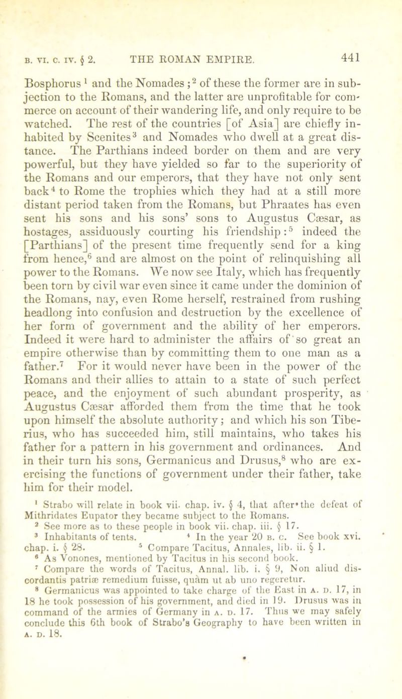 Bosphorus * and the Nomades of these the former are in sub- jection to the Romans, and the latter are unprofitable for com- merce on account of their wandering life, and only require to be watched. The rest of the countries [of Asia] are chiefly in- habited by Scenites^ and Nomades who dwell at a great dis- tance. The Parthians indeed border on them and are very powerful, but they have yielded so far to the superiority of the Romans and our emperors, that they have not only sent back'* to Rome the trophies which they had at a still more distant period taken from the Romans, but Phraates has even sent his sons and his sons’ sons to Augustus Cassar, as hostages, assiduously courting his friendship: ® indeed the [Parthians] of the present time frequently send for a king from hence,® and are almost on the point of relinquishing all power to the Romans. We now see Italy, which has frequently been torn by civil war even since it came under the dominion of the Romans, nay, even Rome herself, restrained from rushing headlong into confusion and destruction by the excellence of her form of government and the ability of her emperors. Indeed it w^ere hard to administer the aft'airs of so great an empire otherwise than by committing them to one man as a father.” For it would never have been in the power of the Romans and their allies to attain to a state of such perfect peace, and the enjoyment of such abundant prosperity, as Augustus Crnsar afforded them fi-om the time that he took upon himself the absolute authority; and which his son Tibe- rius, who has succeeded him, still maintains, who takes his father for a pattern in his government and ordinances. And in their turn his sons, Germanicus and Drusus,® who are ex- ercising the functions of government under their father, take him for their model. ' Strabo will relate in book vii. chap. iv. § 4, that after* the defeat of Mithridates Eupator they became subject to the Romans. * See more as to these people in book vii. chap. iii. J 17. ’ Inhabitants of tents. * In the year 20 b. c. See book xvi. chap. i. § 28. * Compare Tacitus, Annales, lib. ii. § 1. * As Vonones, mentioned by Tacitus in his second book. ' Compare the words of Tacitus, Annal. lib. i. § 0, Non aliud dis- cordantis patria; remedium fuisse, qutim ut ab uno regeretur. * Germanicus was appointed to take charge of the East in a. d. 17, in 18 he took possession of his government, and died in 19. Drusus was in command of the armies of Germany in a. d. 17. Thus we may safely conclude this 6th book of Strabo’s Geography to have been written in A. D. 18.