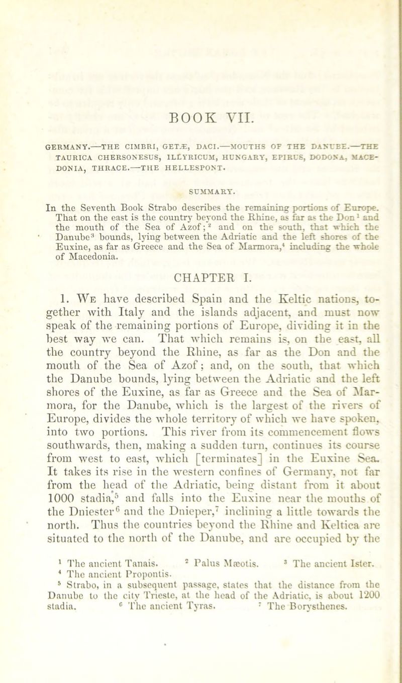 GERMANY. THE CIMBRI, GET.E, DACI.—MOUTHS OF THE DANUBE.—THE TAURICA CHERSONESUS, ILEYRICUM, HUNGARY', EPIRUS, DODONA, MACE- DONIA, THRACE. THE HELLESPONT. SUMMARY. In the Seventh Book Strabo describes the remaining portions of Europe. That on the east is the country heyond the Rhine, as far as the Don • and the mouth of the Sea of Azof; * and on the south, that srhich the Danubebounds, lying between the Adriatie and the left shores of the Euxine, as far as Greece and the Sea of Marmora,* including the whole of Macedonia. CHAPTER I. 1. We have described Spain and the Keltic nations, to- gether Yvith Italy and the islands adjacent, and must now speak of the remaining portions of Europe, dividing it in the best way we can. That tvhich remains is, on the east, all the country beyond the Rhine, as far as the Don and the mouth of the Sea of Azof; and, on the south, that which the Danube bounds, lying between the Adriatic and the left shores of the Euxine, as far as Greece and the Sea of Jlar- mora, for the Danube, which is the largest of the rivers of Europe, divides the Yvhole territory of which we have spoken, into two portions. This river from its commencement flows southwards, then, making a sudden turn, continues its course from west to east, which [terminates] in the Euxine Sea. It takes its rise in the western confines of Germany, not far from the head of the Adriatic, being distant from it about 1000 stadia,''’ and falls into the Euxine near the mouths of the Dniester® and the Dnieper, inclining a little towards the north. Thus the countries beyond the Rhine and Keltica are situated to the north of the Danube, and are occupied by the * 1'he ancient Tanais. ’ Palus Masotis. ® The ancient Ister. * The ancient Propontis. ‘ Strabo, in a subsequent pas,sage, states that the distance from the Danube to the city Trieste, at the head of the .\driatic, is about 1200 stadia. ® The ancient Tyras. • The Borysthenes.