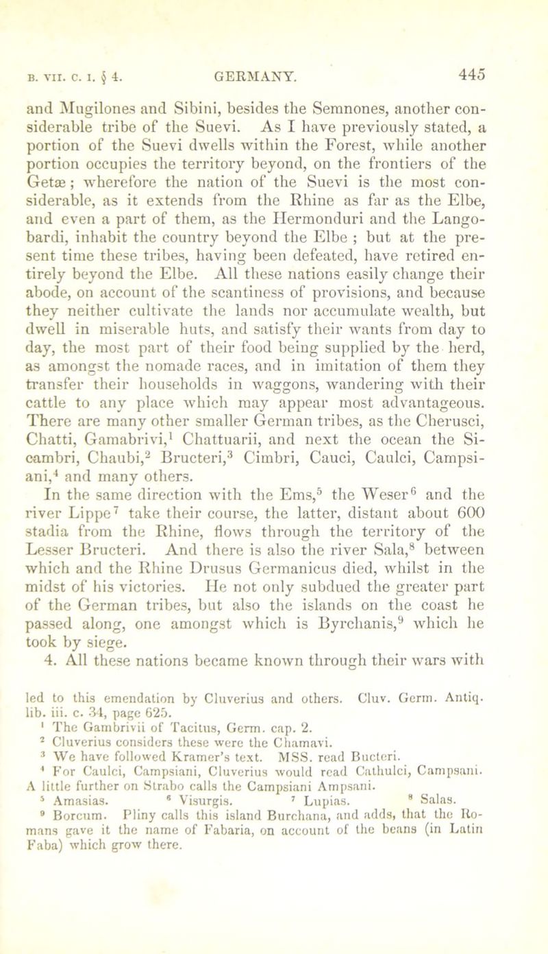 and Mugilone.s and Sibini, besides the Seranones, another eon- siderable tribe of the Suevi. As I have previously stated, a portion of the Suevi dwells within the Forest, while another portion occupies the territory beyond, on the frontiers of the Getie; wherefore the nation of the Suevi is the most con- siderable, as it extends from the Rhine as far as the Elbe, and even a part of them, as the Ilermonduri and the Lango- bardi, inhabit the country beyond the Elbe ; but at the pre- sent time these tribes, having been defeated, have retired en- tirely beyond the Elbe. All these nations easily change their abode, on account of the scantiness of provisions, and because they neither cultivate the lands nor accumulate wealth, but dwell in miserable huts, and satisfy their wants from day to day, the most part of their food being supplied by the herd, as amongst the nomade races, and in imitation of them they transfer their households in waggons, wandering with their cattle to any place which may appear most advantageous. There are many other smaller German tribes, as the Cherusci, Chatti, Gamabrivi,’ Chattuarii, and next the ocean the Si- cambri, Chaubi,^ Bructeri,^ Cimbri, Cauci, Caulci, Campsi- ani,'* and many others. In the same direction with the Ems,® the Weser® and the river Lippe^ take their course, the latter, distant about 600 stadia from the Rhine, flows through the territory of the Lesser Bructeri. And there is also the river Sala,® between which and the Rhine Drusus Germanicus died, whilst in the midst of his victories. He not only subdued the greater part of the German tribes, but also the islands on the coast he pas.sed along, one amongst which is Byrchanis,® which he took by siege. 4. All these nations became known through their wars with led to this emendation by Cluverius and others. Cluv. Germ. Antiq. lib. iii. c. .34, page 62.5. ' The Gambrivii of Tacitus, Germ. cap. 2. ^ Cluverius considers these were the Chamavi. ’ We have followed Kramer’s text. M.SS. read Bucteri. F’or Caulci, Campsiani, Cluverius would read Cathulci, Camp-sani. A little further on Strabo calls the Campsiani Ampsani. * Amasias. * Visurgis. ’ Lupias. “ Salas. “ Borcum. Pliny calls this island Burchana, and adds, that the Ro- mans gave it the name of I'abaria, on account of the beans (in Latin Paba) which grow there.