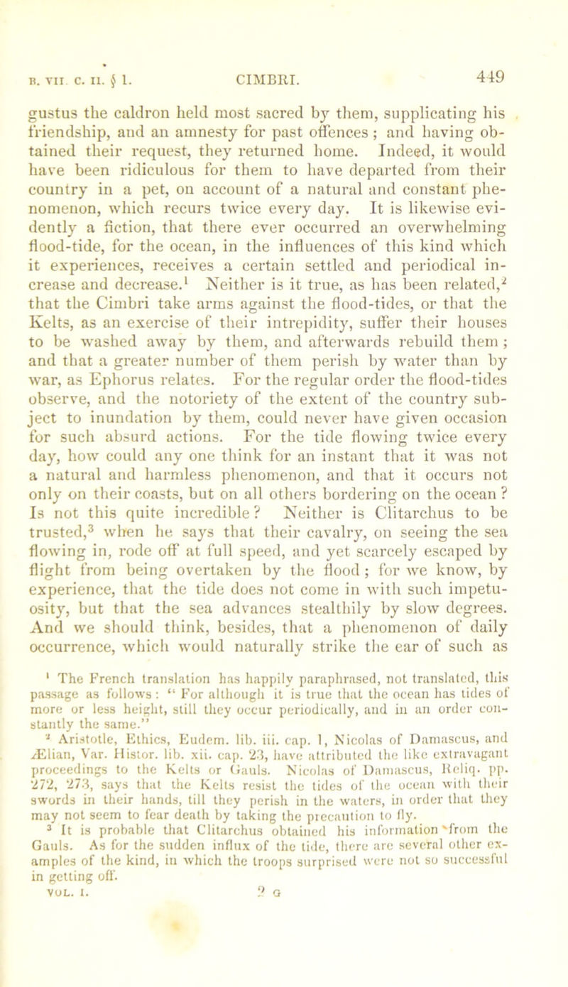 gustus the caldron held most sacred bj’’ tliem, supplicating his friendship, and an amnesty for past offences; and having ob- tained their request, they returned home. Indeed, it would have been ridiculous for them to have departed from their country in a pet, on account of a natural and constant phe- nomenon, which recurs twice every day. It is likewise evi- dently a fiction, that there ever occurred an overwhelming flood-tide, for the ocean, in the influences of this kind which it experiences, receives a certain settled and periodical in- crease and decrease.^ Neither is it true, as has been related,^ that the Cimbri take arms against the flood-tides, or that tlie Kelts, as an exercise of their intrepidity, suffer their houses to be washed away by them, and afterwards rebuild them ; and that a greater number of them perish by water than by war, as Ephorus relates. For the regular order the flood-tides observe, and the notoriety of the extent of the country sub- ject to inundation by them, could never have given occasion for such absurd actions. For the tide flowing twice every day, how could any one think for an instant that it was not a natural and harmless phenomenon, and that it occurs not only on their coasts, but on all others bordering on the ocean ? Is not this quite incredible ? Neither is Clitarchus to be trusted,^ when he says that their cavalry, on seeing the sea flowing in, rode off at full speed, and yet scarcely escaped by flight from being overtaken by the flood ; for we know, by experience, that the tide does not come in with such impetu- osity, but that the sea advances stealthily by slow degrees. And we should tliink, besides, that a phenomenon of daily occurrence, which would naturally strike the ear of such as ‘ The French translation has happily paraphrased, not translated, this pa.ssage as follows : “ For although it is true that the ocean has tides of more or less height, still they occur periodically, and in an order con- stantly the same.” Aristotle, Ethics, Eudem. lib. iii. cap. 1, Nicolas of Damascus, and zElian, Var. llistor. lib. xii. cap. 23, have attributed the like extravagant proceedings to the Kelts or (Jauls. Nicolas of Damascus, Kcliq. pp. 272, 273, says that the Kelts resist the tides of the ocean witli their swords in their hands, till they perish in the waters, in order that they may not seem to fear death by taking the piccaution to fly. ^ It is probable that Clitarchus obtained his information'from the Gauls. As for the sudden influx of the tiile, there are several other ex- amples of the kind, in which the troops surprised were not so successful in getting off. VOL. I. 2 Q