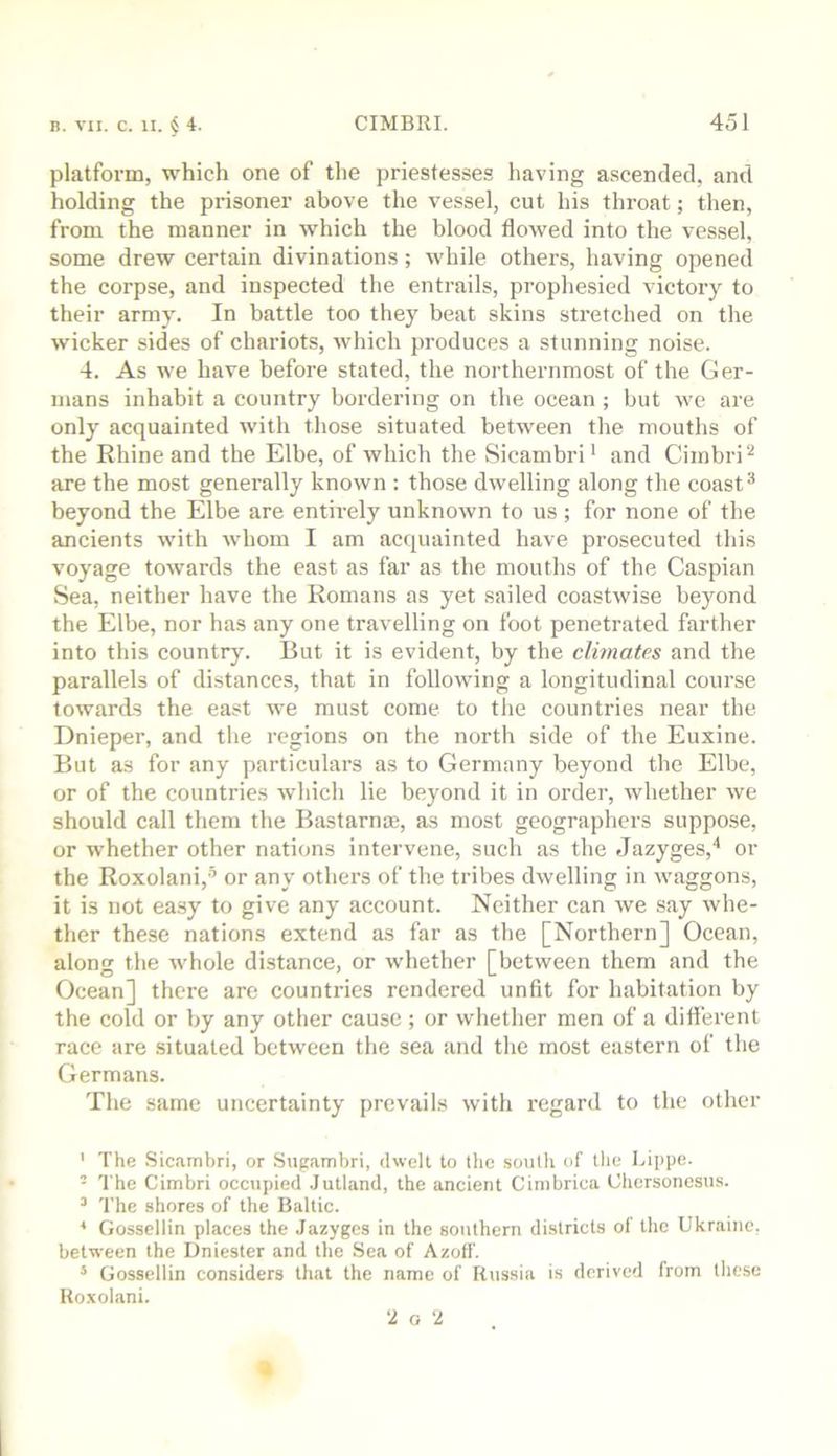 platform, which one of the priestesses having ascended, and holding the prisoner above the vessel, cut his throat; then, from the manner in which the blood flowed into the vessel, some drew certain divinations; while others, having opened the corpse, and inspected the entrails, prophesied victory to their army. In battle too they beat skins stretched on the wicker sides of chariots, which produces a stunning noise. 4. As we have before stated, the northernmost of the Ger- mans inhabit a country bordering on the ocean ; but we are only acquainted with those situated between the mouths of the Rhine and the Elbe, of which the Sicambri* and Cimbri^ are the most generally known : those dwelling along the coast ^ beyond the Elbe are entirely unknown to us; for none of the ancients with whom I am acquainted have prosecuted this voyage towards the east as far as the mouths of the Caspian Sea, neither have the Romans as yet sailed coastwise beyond the Elbe, nor has any one travelling on foot penetrated farther into this country. But it is evident, by the climates and the parallels of distances, that in following a longitudinal course towards the east we must come to the countries near the Dnieper, and the regions on the north side of the Euxine. But as for any particulars as to Germany beyond the Elbe, or of the countries which lie beyond it in order, whether we should call them the Bastarnce, as most geographers suppose, or whether other nations intervene, such as the Jazyges,'* or the Roxolani,-’ or any others of the tribes dwelling in waggons, it is not easy to give any account. Neither can we say whe- ther these nations extend as far as the [Northern] Ocean, along the whole distance, or whether [between them and the Ocean] there are countries rendered unfit for habitation by the cold or by any other cause; or whether men of a difl’erent race are situated between the sea and the most eastern of the Germans. The same uncertainty prevails with regard to the other ' The Sicambri, or Sugambri, dwelt to the soutli of tlie Lippe. - The Cimbri occupied Jutland, the ancient Cimbrica Chersonesus. ^ The shores of the Baltic. * Gossellin places the Jazyges in the southern districts of the Ukraine, between the Dniester and the Sea of Azoff. * Gossellin considers that the name of Russia is derived from these Roxohani. ‘2 o ‘2