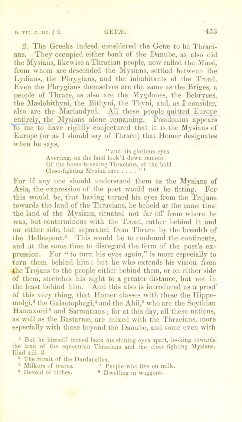 2. The Greeks indeed considered the Getie to he Thraci- ans. They occupied either bank of the Danube, as also did the Mysians, likewise a Thracian people, now called the Moesi, from whom are descended the Mysians, settled between the Lydians, the Phrygians, and the inhabitants of the Troad. Even the Phrygians themselves are tlie same as the Briges, a people of Thrace, as also are the Mygdones, the Bebryces, the Mtedobithyni, the Bithyni, the Tliyni, and, as I consider, also are the Mariandyni. All these people quitted Europe entirely, the Mysians alone remaining. Posidonius appears to me to have rightly conjectured that it is the Mysians of Europe (or as I should say of Thrace) that Homer designates when he says, “ and his glorious eyes Averting, on the land look’d down remote Of the horse-breeding Thracians, of the bold Close-fighting Mysian race ....”' For if any one should understand them as the Mysians of Asia, the expression of the poet would not be fitting. For this would be, that having turned his eyes from the Trojans towards the land of the Thracians, he beheld at the same time the land of the Mysians, situated not far oflP from where he was, but conterminous with the Troad, rather behind it and on either side, hut separated from Thrace by the breadth of the Hellespont.^ This would he to confound the continents, and at the same time to disregard the form of the poet’s ex- pression. For “ to turn his eyes again,” is more especially to turn them behind him ; but he who extends his vision from 4he Trojans to the people either behind them, or on either side of them, stretches his sight to a greater distance, but not in the least behind him. And this also is introduced as a proof of this very thing, that Homer classes with these the Hippe- molgi,® the Galactophagi,'' and the Abii,® who are the Scythian Hamaxoeci® and Sarraatians ; for at this day, all these nations, as well as the Bastarnaj, are mixed with the Thracians, more especially with those beyond the Danube, and some even with * But he himself turned back his shining eyes apart, looking towards the land of the equestrian Thracians and the close-fighting Mysians. Iliad xiii. 3. ’ The Strait of the Dardanelles. ^ Milkers of mares. * Peo))le who live on milk. ® Devoid of riches. “ Dwelling in waggons.