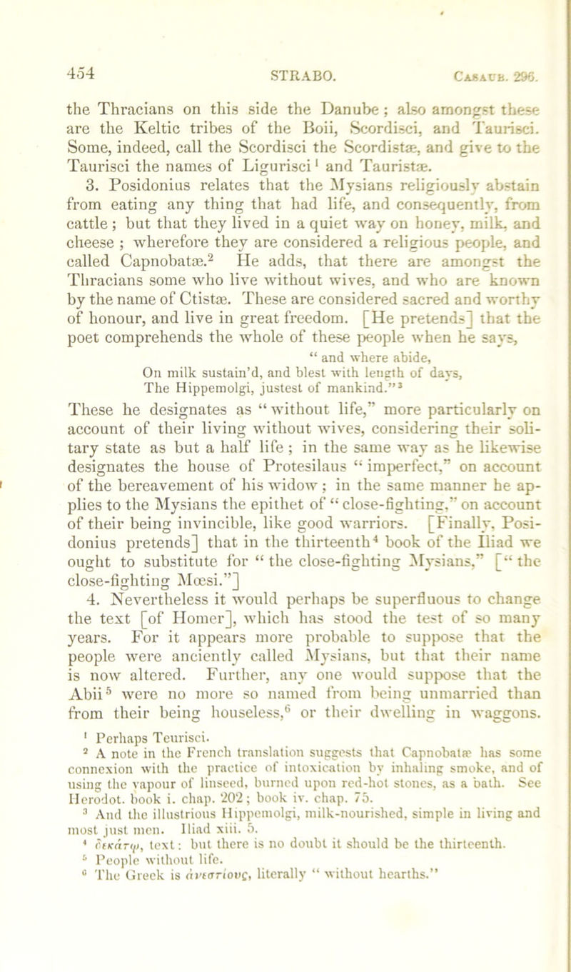 the Thracians on this side the Danube; also amongst these are the Keltic tribes of the Boii, Scordisci, and Taurisci. Some, indeed, call the Scordisci the Scordistm, and give to the Taurisci the names of Ligurisci * and Tauristae. 3. Posidonius relates that the Mysians religiously ab.stain from eating any thing that had life, and consequently, from cattle ; but that they lived in a quiet way on honey, milk, and cheese ; wherefore they are considered a religious people, and called Capnobatae.^ He adds, that there are amongst the Thracians some who live without wives, and who are known by the name of Ctistm. These are considered sacred and worthy of honour, and live in great freedom. [He pretends] that the poet comprehends the whole of these people when he says, “ and where abide. On milk sustain’d, and blest with length of days, The Hippemolgi, justest of mankind.”’ These he designates as “ without life,” more particularly on account of their living without wives, considering their soli- tary state as but a half life ; in the same way as he likewise designates the house of Protesilaus “ imperfect,” on account of the bereavement of his widow ; in the same manner he ap- plies to the Mysians the epithet of “ close-fighting,” on account of their being invincible, like good warriors. [Finally, Posi- donius pretends] that in the thirteenth■* book of the Iliad we ought to substitute for “ the close-fighting Mysians,” [“ the close-fighting jMoesi.”] 4. Nevertheless it would perhaps be superfluous to change the text [of Homer], which has stood the test of so many years. For it appears more probable to suppose that the people were anciently called Mysians, but that their name is now altered. Further, any one would suppose that the Abii® were no more so named from being unmarried than from their being houseless,® or their dwelling in waggons. ' Perhaps Teiirisci. ’ A note in the French translation suggests that Capnobata? lias some connexion with the practice of intoxication by inhaling smoke, and of using the vapour of linseed, burned upon red-hot stones, as a bath. See Herodot. book i. chap. ‘202; book iv. chap. 75. ’ And the illustrious Hippemolgi, milk-nourished, simple in living and most just men. Iliad xiii. 5. * OfKarii), text: but there is no doubt it should be the thirteenth. ‘ People without life. “ The Greek is ni'tirrioiic, literally “ without hearths.”