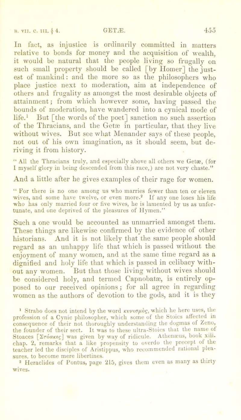 In fact, as injustice is ordinarily committed in matters relative to bonds for money and the acquisition of wealth, it would be natural that the people living so frugally on such small property should be called [by Homer] the just- est of mankind: and the more so as the philosophers who place justice next to moderation, aim at independence of others and frugality as amongst the most desirable objects of attainment; from which however some, having passed the bounds of moderation, have wandered into a cynical mode of life.* But [the words of the poet] sanction no such assertion of the Thracians, and the Getse in particular, that they live without wives. But see what Menander says of these people, not out of his own imagination, as it should seem, but de- riving it from history. “ All the Thracians truly, and especially above all others we Getse, (for I myself glory in being descended from this race,) are not very chaste.” And a little after he gives examples of their rage for women, “ For there is no one among us who marries fewer than ten or eleven wives, and some have twelve, or even more.’ If any one loses his life who has only married four or five wives, he is lamented by us as unfor- tunate, and one deprived of the pleasures of Hymen.” Such a one would be accounted as unmarried amongst them. These things are likewise confirmed by the evidence of other historians. And it is not likely that the same people should regard as an unhappy life that which is passed without the enjoyment of many women, and at the same time regard as a dignified and holy life that which is passed in celibacy with- out any women. But that those living without wives should be considered holy, and termed Capnobatm, is entirely op- posed to our received opinions; for all agree in regarding w'omen as the authors of devotion to the gods, and it is they ' Strabo does not intend by the word Kwinfibg, which he here uses, the profession of a Cynic philosopher, which some of the Stoics aflected in consequence of their not thoroughly understanding the dogmas of Zeno, the founder of their sect. It was to these ultra-Stoics that the name ol Stoaces [Srdaicfc] was given by way of ridicule. Athenanis, book xiii. chap. 2, remarks that a like propensity to overdo the precept ol the teacher led the disciples of Aristippus, who recommended rational plea- sures, to become mere libertines. ’ Heraclides of I'ontus, page 215, gives them even as many as thirty wives.