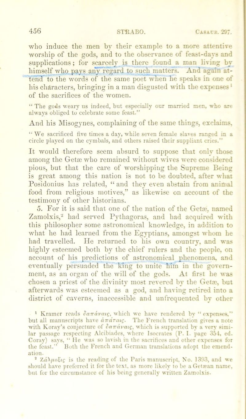 who induce the men by their example to a more attentive wor-ship of the gods, and to the observance of feast-days and supplications; for scarcely is there found a man living by himself who pays an}Mregard to such matter-;. And again at- tend to the words of the same poet when be speaks in one of his characters, bringing in a man disgusted with the expenses* of the sacrifices of the women. “ The gods weary us indeed, but especially our married men, who are always obliged to celebrate some feast.” And his Misogynes, complaining of the same things, exclaims, “ We sacrificed five times a day, while seven female slaves ranged in a circle played on the cymbals, and others raised their suppliant cries.” It would therefore seem absurd to suppose that only those among the Get® who remained without wives were considered pious, but that the care of worshipping the Supreme Being is great among this nation is not to be doubted, after what Posidonius has related, “ and they even abstain from aninial food from religious motives,” as likewise on account of the testimony of other historians. 5. For it is said that one of the nation of the Get®, named Zaraol.xis,'-* had served Pythagoras, and had acquired with this philosopher some astronomical knowledge, in addition to what he had learned from the Egyptians, amongst whom he had travelled. He returned to his own country, and was highly esteemed both b}' the chief rulers and the people, on account of his predictions of astronomical phenomena, and eventually persuaded the king to unite him in the govern- ment, as an organ of the will of the gods. At first he was chosen a priest of the divinity most revered by the Get.-c, but afterwards was esteemed as a god, and having retired into a district of caverns, inaccessible and unfrequented by other ' Kramer reads ^na-di'nic, which we have rendered by “ expen.ses.” but all manuscripts have a-n-draiQ. The French translation gives a note with Koray’s conjecture of fn-ni-aic, which is supported by a very simi- lar passage respecting Alcibiades, where Isocrates (P. I. page 354, ed. Coray) says, “ lie was so lavish in the sacrifices and other expenses for the feast.” Both the French and (ferman translations adopt the emend- ation. ’ Zd\/<o£if is the reading of the Paris manuscript. No. 1393, and we ■should have preferred it for the text, as more likely to be aGeta-an name, but for the circumstance of his being generally written Zamolxis.