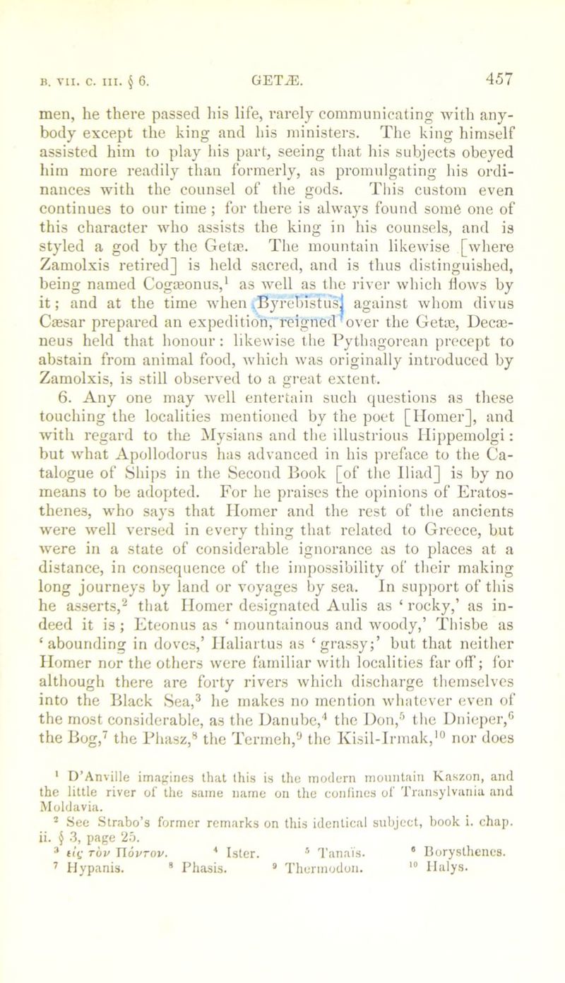 men, he there passed liis life, rarely communicating Avith any- body except the king and his ministers. The king himself assisted him to play Ids part, seeing that his subjects obeyed him more readily than formerly, as promulgating Ids ordi- nances with the counsel of the gods. Tlds custom even continues to our time ; for there is always found soni6 one of this character who assists the king in his counsels, and is styled a god by the Get®. The mountain likewise [wliere Zamolxis retired] is held sacred, and is thus distinguished, being named Cogajonus,’ as well as the river which llows by it; and at the time Avhen Byrehistus] against Avhom divus Cassar prepared an expedition, reigned^over the Getoe, Decas- neus held that honour: likewise the Pythagorean precept to abstain from animal food, which Avas originally introduced by Zamolxis, is still observed to a great extent. 6. Any one may well entertain such questions as these touching the localities mentioned by the poet [Homer], and Avith regard to tlie Mysians and the illustrious Hippeinolgi: but Avhat Apollodorus has advanced in his preface to the Ca- talogue of Ships in the Second Book [of the Iliad] is by no means to be adopted. For he praises the opinions of Eratos- thenes, who says that Homer and the rest of the ancients were Avell versed in every thing that related to Greece, but Avere in a state of considerable ignorance as to places at a distance, in con.sequence of the impossibility of their making long journeys by land or voyages by sea. In support of this he asserts,^ that Homer designated Aulis as ‘ rocky,’ as in- deed it is; Eteonus as ‘ mountainous and woody,’ Tliisbe as ‘abounding in doves,’ Haliartus as ‘grassy;’ but that neither Homer nor the others were familiar Avith localities far off; for although there are forty rivers Avhich discharge themselves into the Black Sea,^ he makes no mention Avhatever even of the most con.siderable, as the Danube,'’ the Don,''’ the Dniejicr,® the Bog,^ the PliasK,” the Termeh,'-’ the Kisil-Irmak,'“ nor does ' D’Anville imagines that this is the modern mountain Kaszon, and the little river of the same name on the confines of Transylvania and Moldavia. ^ See Strabo’s former remarks on this identical subject, book i. chap, ii. § .3, page 2.b. * t!(; Tov riovTov. * Ister. ° Tanais. * Borysthenes. ’’ Hypanis. * Phasis. * Theruiodon. Ilalys.