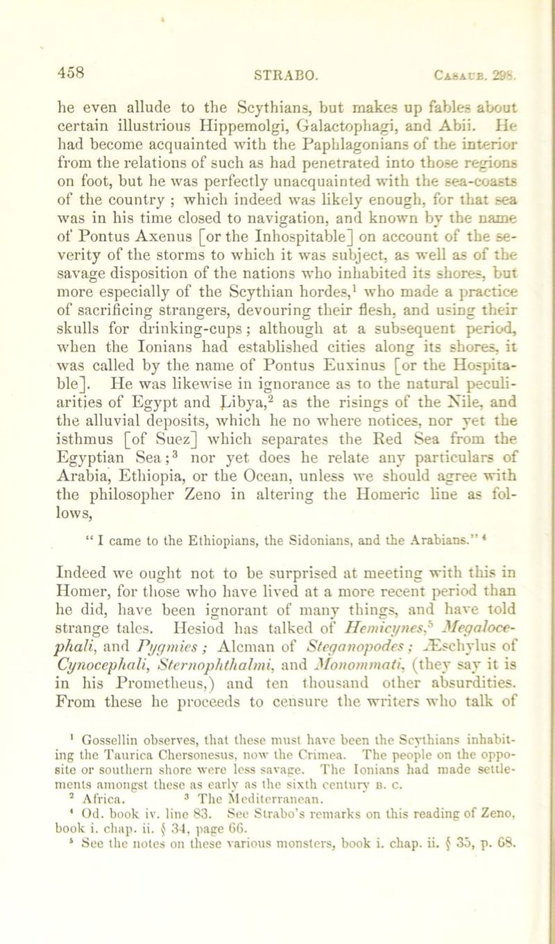 he even allude to the Scythians, but makes up fahdes about certain illustrious Hippemolgi, Galactophagi, and Abii. He had become acquainted with the Paphlagonians of the interior from the relations of such as had penetrated into those regions on foot, but he was perfectly unacquainted with the sea-coasts of the country ; which indeed was likely enough, for that sea was in his time closed to navigation, and known by the name of Pontus Axenus [or the Inhospitable] on account of the se- verity of the storms to which it was subject, as well as of the savage disposition of the nations who inhabited its shores, but more especially of the Scythian hordes,* who made a practice of sacrificing strangers, devouring their flesh, and using their skulls for drinking-cups; although at a subsequent period, when the lonians had established cities along its shores, it was called by the name of Pontus Euxinus [or the Hospita- ble]. He was likewise in ignorance as to the natural peculi- arities of Egypt and J^ibya,^ as the risings of the Nile, and the alluvial deposits, which he no where notices, nor yet the isthmus [of Suez] which separates the Red Sea from the Egyptian Sea; ® nor yet does he relate any particulars of Arabia, Ethiopia, or the Ocean, unless we should agree with the philosopher Zeno in altering the Homeric line as fol- lows, “ I came to the Ethiopians, the Sidonians, and the Arabians.” ‘ Indeed we ought not to be surprised at meeting with this in Homer, for those who have lived at a more recent period than he did, have been ignorant of many things, and have told strange tales. Hesiod has talked of Ileniict/nes,^ Megaloce- phali, and Pi/gmies ; Aleman of Steganopodes; ^Eschylus of Cynocephali, Stcnwphthahni, and Moiiommati, (they say it is in his Prometheus,) and ten thousand other absurdities. From these he proceeds to censure the writers who talk of ' Gossellin observes, that these must have been the Sejnhians inhabit- ing the Taurica Chersonesus, now the Crimea. The people on the oppo- site or southern shore wore less savage. The lonians had made settle- ments amongst these as early as the sixth century n. c. ’ Africa. ^ The Mediterranean. ' Od. book iv. lino 83. See Stntbo’s remarks on this reading of Zeno, book i. chap. ii. ( .34, page 66. ‘ See the notes on these various monsters, book i. chap. ii. { 35, p. 68.