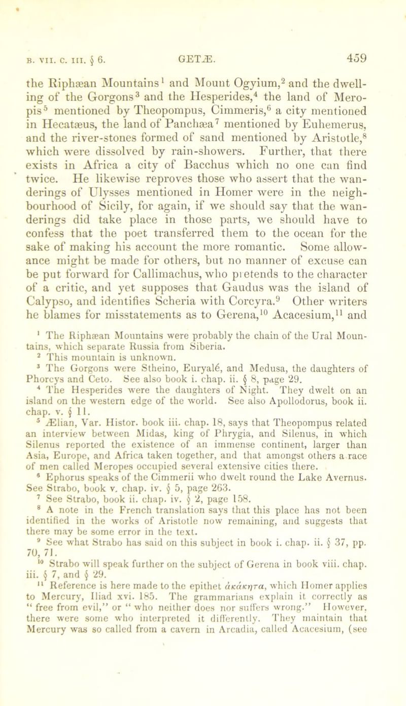 the Riphffian jNIountains* and Mount Ogyium,^ and the dwell- ing of the Gorgons® and the Hesperides/ the land of Mero- pis® mentioned by Theopompus, Cimmeris,® a city mentioned in Hecataeus, the land of Panchasa'^ mentioned by Euhemerus, and the river-stones formed of sand mentioned by Aristotle,® which were dissolved by rain-showers. Further, that tliere exists in Africa a city of Bacchus which no one can find twice. He likewise reproves those who assert that the wan- derings of Ulysses mentioned in Homer were in the neigh- bourhood of Sicily, for again, if we should say that the wan- derings did take place in those parts, we should have to confess that the poet transferred them to the ocean for the sake of making his account the more romantic. Some allow- ance might be made for others, but no manner of excuse can be put forward for Callimachus, who pi etends to the cliaracter of a critic, and yet supposes that Gaud us was the island of Calypso, and identifies Scheria with Corcyra.® Other writers he blames for misstatements as to Gerena,*® Acacesium,“ and ‘ The Riphiean Mountains were probably the chain of the Ural Moun- tains, which separate Russia from Siberia. * This mountain is unknown. ’ The Gorgons were Stheino, Euryal6, and Medusa, the daughters of Phorcys and Ceto. See also book i. chap. ii. § 8, page 29. The Hesperides were the daughters of Night. They dwelt on an island on the western edge of the world. See also Apollodorus, book ii. chap. V. ^ 11. * Allian, Var. Histor. book iii. chap. 18, says that Theopompus related an interview between Midas, king of Phrygia, and Silenus, in which Silenus reported the existence of an immense continent, larger than Asia, Europe, and Africa taken together, and that amongst others a race of men called Meropes occupied several extensive cities there. * Ephorus speaks of the Cimmerii who dwelt round the Lake Avernus. See Strabo, book v, chap. iv. { 5, page 2G3. '' See Strabo, book ii. chap. iv. § 2, page 158. “ A note in the French translation says that this place has not been identified in the works of Aristotle now remaining, and suggests that there may be some error in the text. * See what Strabo has said on this subject in book i. chap. ii. § 37, pp. 70, 71. *® Strabo will speak further on the subject of Gerena in book viii. chap, iii. § 7, and § 29. “ Reference is here made to the epithet aKUKrira, which Homer applies to Mercury, Iliad xvi. 185. The grammarians explain it correctly as “ free from evil,” or “ who neither does nor suffers wrong.” However, there were some who interpreted it difl'ercntly. They maintain that Mercury was so called from a cavern in Arcadia, called Acacesium, (see
