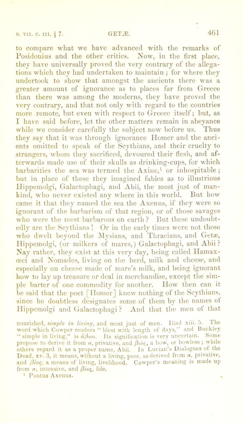 to compare what we have advanced with the remarks of Posidonius and the other critics. Now, in the first place, they have universally proved tlie very contrary of the allega- tions which they had undertaken to maintain ; for where they undertook to show that amongst the ancients there was a greater amount of ignorance as to places far from Greece than there was among the moderns, tliey have proved the very contrary, and that not only with regard to the countries more remote, but even with respect to Greece itself; but, as I have said before, let the other matters remain in abeyance while we consider carefully the subject now before us. Thus they say that it was through ignorance Homer and the anci- ents omitted to speak of the Scythians, and their cruelty to strangers, whom tliey sacrificed, devoured their flesh, and af- terwards made use of their skulls as drinking-cups, for w'hich barbarities the sea was termed the Axine,* or inhospitable; but in place of these they imagined fables as to illustrious Ilippemolgi, Galactophagi, and Abii, the most just of man- kind, who never existed any where in this world. But how came it that they named the sea the Axenus, if they were so ignorant of the barbarism of that region, or of those savages who were the most barbarous on earth ? But these undoubt- edly are the Scythians! Or in the early times were not those who dwelt beyond tlie Mysians, and Thracians, and Get®, Hippemolgi, (or milkers of mares,) Galactophagi, and Abii? Nay rather, they exist at this very day, being called Hamax- oeci and Nomades, living on tlie herd, milk and cheese, and especially on cheese made of mare’s milk, and being ignorant how to lay up treasure or deal in merchandise, except the sim- ple barter of one commodity for another. How then can it be said that the poet [Homer] knew nothing of the Scythian.s, since he doubtless designates some of them by the names ot Hippemolgi and Galactophagi? And that the men of that nourished, in living, and most just of men. Iliad .xiii. 5. 1 he word which Cowper renders “ blest with length of days,” and Buckley “ simple in living,” in ciflioi. Its signilicalion is very uncertain. Some propose to derive it from a, privative, and /3t»c, a bow, or bowless ; while others regard it as a proper name, Abii. In Lucian’s Dialogues ol the Dead, xv. .3, it means, without a living, poor, as derived from a, privative, and fSiog, a means of living, livelihood. Cowper’s meaning is made up from a, intensive, and j3tog, life. ' Fontus Axenus. ,