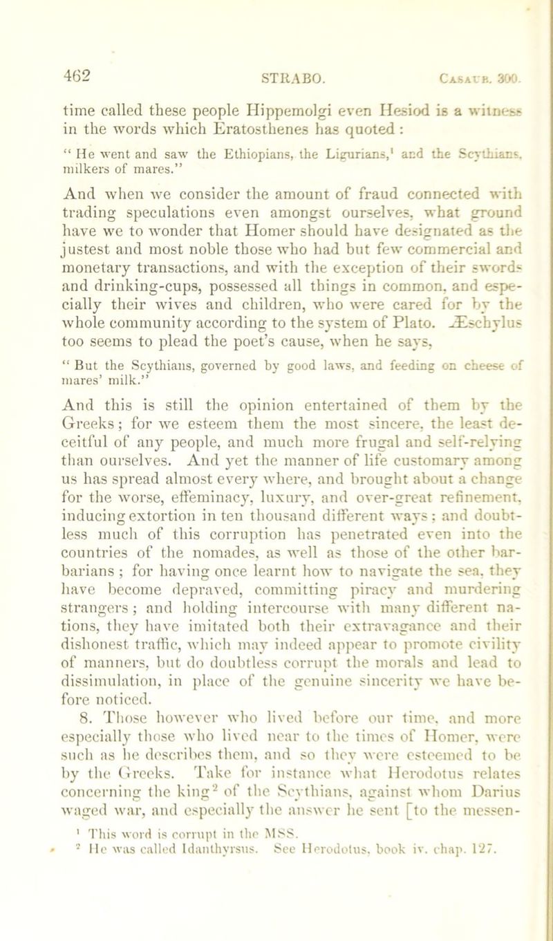 time called these people Hippemolgi even Hesiod is a wiinest in the words which Eratosthenes has quoted : “ He went and saw the Ethiopians, the Ligurians,' and the Scythians, milkers of mares.” And when we consider the amount of fraud connected with trading speculations even amongst ourselves, what ground have we to wonder that Homer should have designated as the justest and most noble those who had but few commercial and monetary transactions, and with the exception of their sword.*^ and drinking-cups, possessed all things in common, and espe- cially their wives and children, who were cared for by the whole community according to the system of Plato. JEschylus too seems to plead the poet’s cause, when he says, “ But the Scythians, governed by good laws, and feeding on cheese of mares’ milk.” And this is still the opinion entertained of them by the Greeks; for we esteem them the most sincere, the least de- ceitful of any people, and much more frugal and self-relying than ourselves. And yet the manner of life customary among us has spread almost every where, and brought about a change for the worse, effeminacy, luxury, and over-great refinement, inducing extortion in ten thousand different ways; and doubt- less much of this corruption has penetrated even into the countries of the nomades, as well as tho.«e of the other bar- barians ; for having once learnt how to navigate the sea, they have become depraved, committing piracy and murdering strangers ; and holding intercourse with many different na- tions, they have imitated both their extravagance and their dishonest traffic, which may indeed appear to promote civility of manners, but do doubtless corrupt the morals and lead to dissimulation, in place of the genuine sincerity we have be- fore noticed. 8. Tlio.se however who lived before our time, and more especially those who lived near to the times of Homer, were such as he describes them, and so they were esteemed to be by the Greeks. Take for instance what Herodotus relates concerning the king'* of the Scythians, against whom Darius waged war, and especiall}' the answer he sent [to the messen- ' This word is cornipl in the M.ss. » ’lie w;is called Idanthyrsus. See Herodotus, book iv. chap. 127.