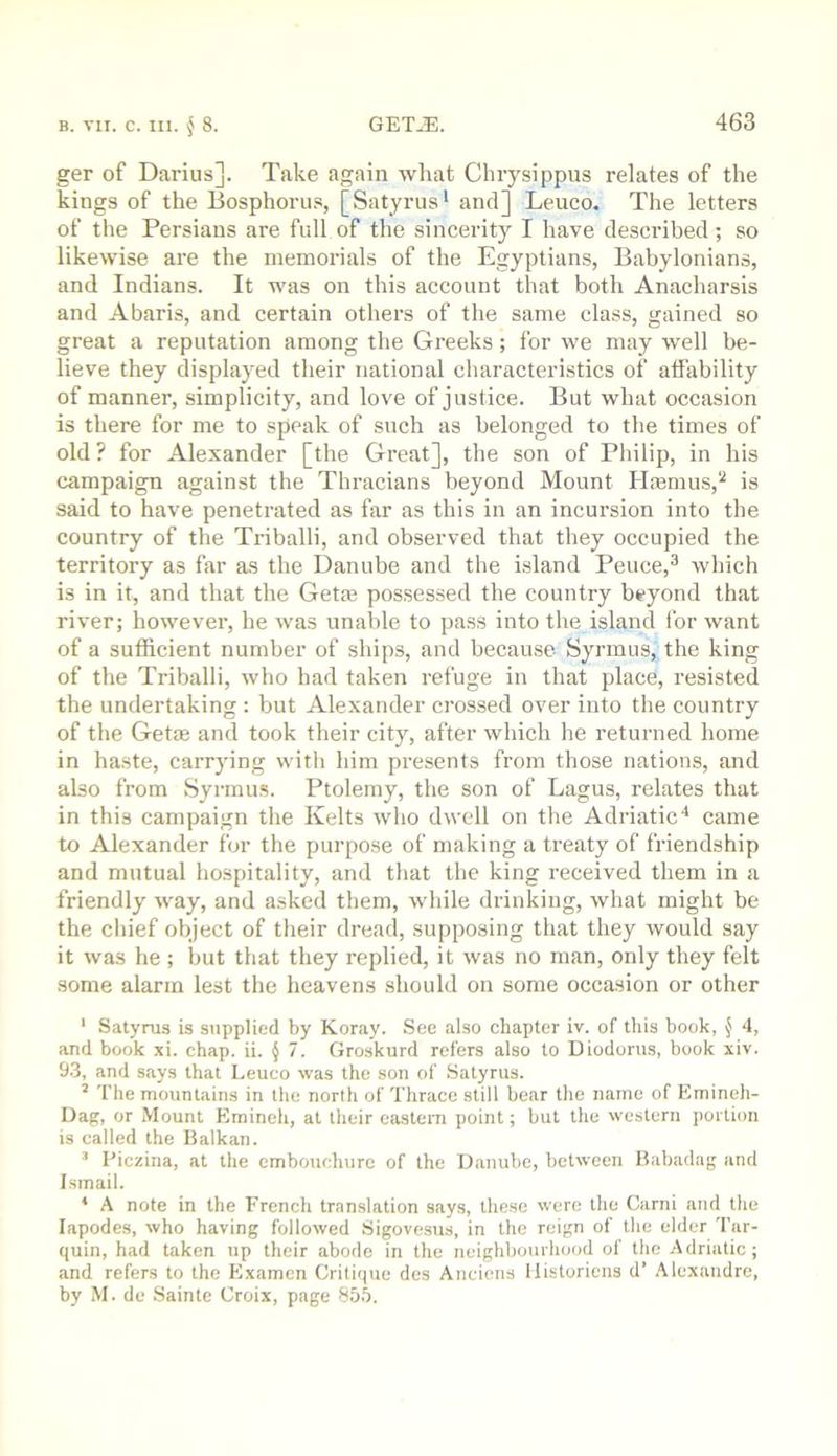 ger of Darius]. Take again what Cluysippus relates of the kings of the Bosphorus, [Satyrus* and] Leuco. The letters of the Persians are full of the sincerity I have described; so likewise are the memorials of the Egyptians, Babylonians, and Indians. It was on this account that both Anacharsis and Abaris, and certain others of the same class, gained so great a reputation among the Greeks; for we may well be- lieve they displayed their national characteristics of affability of manner, simplicity, and love of justice. But what occasion is there for me to speak of such as belonged to the times of old ? for Alexander [the Great], the son of Philip, in his campaign against the Thracians beyond Mount Ha3mus,‘'^ is said to have penetrated as far as this in an incursion into the country of the Triballi, and observed that they occupied the territory as far as the Danube and the island Peuce,^ which is in it, and that the Getie pos.sessed the country beyond that river; however, he was unable to pass into the island lor want of a sufficient number of ships, and because Syrmus, the king of the Triballi, who had taken refuge in that place, resisted the undertaking : but Alexander crossed over into the country of the Getas and took their city, after which he returned home in haste, carrying witli him presents from those nations, and also from Syrmu.s. Ptolemy, the son of Lagus, relates that in this campaign the Kelts who dwell on tlie Adriatic* came to Alexander for the purpose of making a treaty of friendship and mutual hospitality, and that the king received them in a friendly way, and asked them, while drinking, what might be the cliief object of their dread, supposing that they would say it was he ; but that they replied, it was no man, only they felt some alarm lest the heavens should on some occasion or other ' Satynis is supplied by Koray. See also chapter iv. of this book, ^ 4, and book xi. chap. ii. § 7. Groskurd refers also to Diodorus, book xiv. 9.3, and says that Leuco was the son of Satyrus. ’ The mountains in the north of Tlirace still bear the name of Emineh- Dag, or Mount Emineh, at their eastern point; but the western portion is called the Balkan. ’ Piczina, at the embouchure of the Danube, between Babadag and Ismail. * A note in the French translation says, these were the Garni and the lapodes, who having followed Sigovesus, in the reign of the elder 'I’ur- quin, had taken up their abode in the neighbourhood of the Adriatic; and refers to the Examen Critique des Anciens llistoricns d’ Alexandre, by M. de .Sainte Croix, page 855.