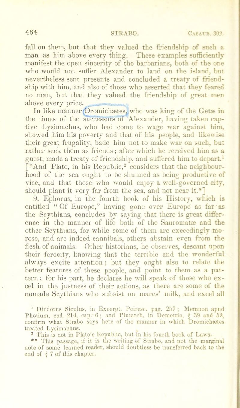 fall on them, but that they valued the friendship of such a man as him above every thing. These examples sufficiently manifest the open sincerity of the barbarians, both of the one who would not suffer Alexander to land on the island, but nevertheless sent presents and concluded a treat}' of friend- ship with him, and also of those who asserted that they feared no man, but that they valued the friendship of great men above every price. In like manner iDromichoetes, who was king of the Getat in the times of the successors of Alexander, having taken cap- tive Lysimachus, who had come to wage war against him, showed him his poverty and that of his people, and likewise their great frugality, bade him not to make Avar on such, but rather seek them as friends; after Avhich he received him as a guest, made a treaty of friendship, and suffered him to depart.' [*And Plato, in his Republic,^ considers that the neighbour- hood of the sea ought to be shunned as being productive of vice, and that those Avho Avould enjoy a well-go\'erned city, should plant it very far from the sea, and not near it.*] 9. Ephorus, in the fourth book of his History, which is entitled “Of Europe,” having gone over Europe as far as the Scythians, concludes by saying that there is great differ- ence in the manner of life both of the Sauromatce and the other Scythians, for Avhile some of them are exceedingly mo- rose, and are indeed cannibals, others abstain even from the llesli of animals. Other historians, he observes, descant upon their ferocity, knoAving that the terrible and the wonderful always excite attention ; but they ought also to relate the better features of these people, and point to them as a pat- tern ; for his part, he declares he Avill speak of those Avho ex- cel in the justness of their actions, as there are some of the nomade Scythians Avho subsist on mares’ milk, and excel all ' Diodorus Siculus, in Excerpt. Pcircsc. pac. '2.‘)7 ; Mcmnon apiid Pholium, cod.‘211, cap. 6; and Plut.arch, in Demetrio, § 39 and 52, confirm what Strabo says licre of the manner in which Dromichoetes treated Lysimachus. ’ This is not in Plato’s Ropuhlic, but in his fourth book of Laws. •• This passage, if it is the writing of Strabo, and not the marginal note of some learned reader, should doubtless be transferred back to the end of ^ 7 of this chapter.