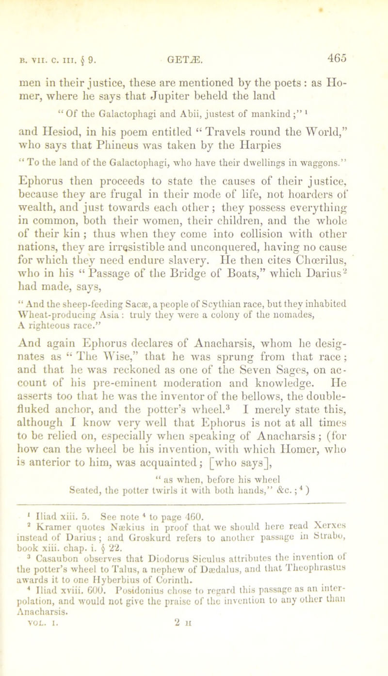 men in their justice, these are mentioned by the poets: as Ho- mer, where he says that Jupiter beheld the land “ Of the Galactophagi and Abii, justest of mankind ' and Hesiod, in his poem entitled “ Travels round the World,” who says that Phiueus was taken by the Harpies “ To the land of the Galactophagi, who have their dwellings in waggons.” Ephorus then proceeds to state the causes of their justice, because they are frugal in their mode of life, not hoarders of wealth, and just towards each other; they possess everything in common, both their women, their children, and the whole of their kin ; thus when they come into collision with other nations, they are irresistible and unconquered, having no cause for which they need endure slavery. He then cites Choerilus, who in his “ Passage of the Bridge of Boats,” which Dari us- had made, says, “ And the sheep-feeding Sacae, a people of Scythian race, but they inhabited Wheat-producing Asia: truly they were a colony of the noinades, A righteous race.” And again Ephorus declares of Anacharsis, whom he desig- nates as “ The ^A’ise,” that he was sprung from that race; and that he was reckoned as one of the Seven Sages, on ac- count of his pre-eminent moderation and knowledge. He asserts too that he was the inventor of the bellows, the double- fluked anchor, and the potter’s wheel.^ 1 merely state this, although I know very well that Ephorus is not at all times to be relied on, especially when speaking of Anacharsis ; (for how can the wheel be his invention, with which Homer, who is anterior to him, was acquainted; [wlio says], “ as when, before his wheel Seated, the potter twirls it with both hands,” &e.; ■* ) ' Iliad xiii. 5. See note ^ to page 460. ’ Kramer quotes Najkius in proof that we should here read Xer.xes instead of Darius ; and Groskurd refers to another passage in Strabo, book xiii. ehap. i. § ‘22. ^ Casaubon observes that Diodorus Siculus attributes the invention of the potter’s wheel to Talus, a nephew of Daedalus, and that Theophrastus awards it to one Myberbius of Corinth. ^ Iliad xviii. GOO. Posidonius chose to regard this passage as an inter- polation, and would not give the praise of the invention to any other than Anacharsis. 2 II VOL. I.