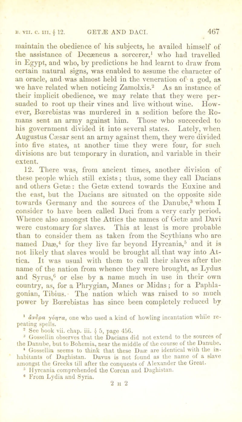maintain the obedience of his subjects, he availed himself of the assistance of Decaeneus a sorcerer,' who had travelled in Egypt, and who, by predictions he had learnt to draw from certain natural signs, was enabled to assume the character of an oracle, and was almost held in the veneration of' a god, as we have related when noticing Zamolxis.'' As an instance of their implicit obedience, we may relate that they were per- suaded to root up their vines and live without wine. How- ever, Bcerebistas was murdered in a sedition before the Ro- mans sent an army against him. Those who succeeded to his government divided it into several states. Lately, when Augustus Cmsar sent an army against them, they were divided into five states, at another time they were four, for such divisions are but temporary in duration, and variable in their extent. 12. There was, from ancient times, another division of these people which still exists ; thus, some they call Dacians and others Get®: the Getas extend towards the Euxine and the east, but the Dacians are situated on the opposite side towards Germany and the sources of the Danube,^ whom I consider to have been called Daci from a very early period. Whence also amongst the Attics the names of Geto3 and Davi were customary for slaves. This at least is more probable than to consider them as taken from the Scythians who are named Dase,* for they live far beyond Hyrcania,^ and it is not likely that slaves would be brought all. that ivay into At- tica. It was usual with them to call their slaves after the name of the nation from whence they were brought, as Lydus and Syrus,® or else by a name much in use in their own country, a.s, for a Phrygian, Manes or Midas; for a Paphla- gonian, Tibius. The nation which was raised to so much power by Bcerebistas has since been completely reduced by ‘ dvcpa yor/Ta, one who used a kind of liowling incantation while re- peating spells. ^ See hook vii. chap. iii. ^ 5, page 4.')G. ^ Gossellin observes that the Dacians did not extend to the sources of the Danube, but to Bohemia, near the middle of the course of the Danube. * Gossellin .seems to think that these Dam are identical with the in- habitants of Daghistan. Davus is not found as the name of a slave amongst the Greeks till after the conquests of Alexander the Great. ^ Hyrcania comprehended the Corcan and Daghistan. * From Lydia and Syria. 2 H 2
