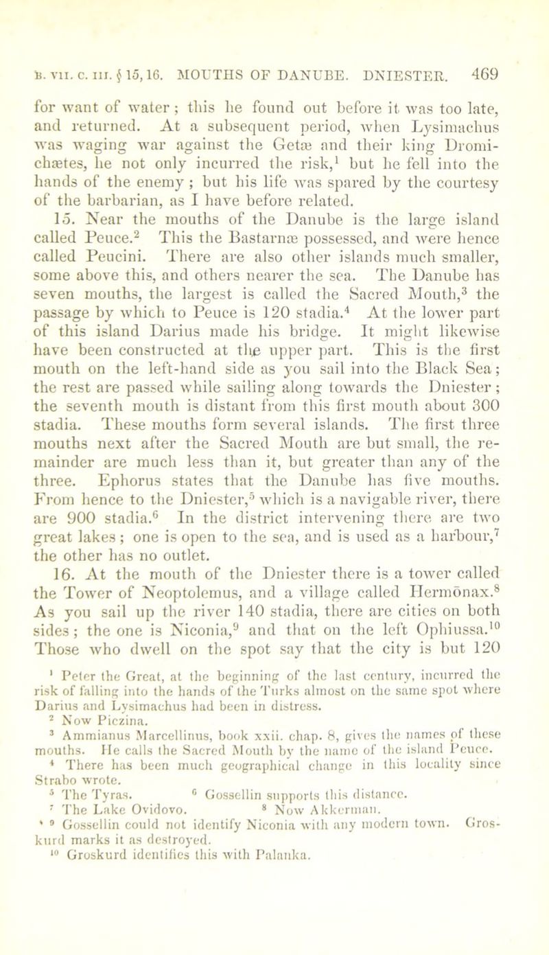 for want of water ; this he found out before it was too late, and returned. At a subsequent period, ivhen Lysiniachus was waging war against the Getaj and their king Dromi- chietes, he not only incurred the risk,^ but he fell into the hands of the enemy ; but his life was spared by the courtesy of the barbarian, as I have before related. 15. Near the mouths of the Danube is the large island called Peuce.^ Tliis the Bastarme possessed, and were hence called Peucini. There are also other islands much smaller, some above this, and others nearer the sea. The Danube has seven mouths, the largest is called the Sacred Mouth,^ the passage by which to Pence is 120 stadia.'* At the lower part of this island Darius made his bridge. It might likewise have been constructed at the upper part. This is tlie first mouth on the left-hand side as you sail into the Black Sea; the rest are passed while sailing along towards the Dniester; the seventh mouth is distant from this first mouth about 300 stadia. These mouths form several islands. The first three mouths next after the Sacred Mouth are but small, the re- mainder are much less than it, but greater than any of the three. Ephorus states that the Danube has five mouths. From hence to the Dniester,-'’ which is a navigable river, there are 900 stadia.® In the district intervening there are two great lakes; one is open to the sea, and is used as a har'bour,’^ the other has no outlet. 16. At the mouth of the Dniester there is a tower called the Tower of Neoptolemus, and a village called Ilermonax.® As you sail up the river 140 stadia, tliere are cities on both sides; the one is Niconia,® and that on the left Ophiussa.'® Those who dwell on the spot say that the city is but 120 * Peter the Great, at the beginning of the last century, incurred the risk of falling into the hand.s of the 'Turks almost on the same spot where Darius and Lysimachus had been in distress. ^ Now Piezina. ’ Ammianus Marcellinus, book xvii. chap. 8, gives the name.s of these mouths. He calls the Sacred Mouth bv the name of the island Peuce. * There has been much geographical change in this locality since .Strabo wrote. * 'The 'Tyras. *’ Go.ssellin supports this distance. ’ 'The Lake Ovidovo. * Now Akkermau. * ® Gossellin could not identify Niconia with any modern town. Gros- kurd marks it as destroyed. Groskurd identities this with Palnnka.