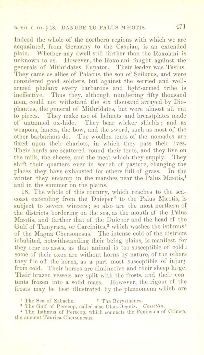 Indeed the whole of the northern regions with which we are acquainted, from Germany to the Caspian, is an extended plain. Whether any dwell still farther than the Roxolani is unknown to us. However, the Roxolani fought against the generals of Mithridates Eupator. Their leader Avas Tasius. They came as allies of Palacus, the son of Scilurus, and were considered good soldiers, but against the serried and Avell- armed phalanx every barbarous and light-armed tribe is ineffective. Thus they, although numbering fifty thousand men, could not Avithstand the six thousand arrayed by Dio- phantus, the general of Mithridates, but Avere almost all cut to pieces. They make use of helmets and breastplates made of untanned ox-hide. They bear Avicker shields; and as Aveapons, lances, the boAA’-, and the SAvord, such as most of the other barbarians do. The Avoollen tents of the nomades are fixed upon their chariots, in Avhich they pass their lives. Their herds are scattered round their tents, and they live on the milk, the cheese, and the meat Avhich they supply. They shift their quarters ever in search of pasture, changing the places they have exhausted for others full of grass. In the Avinter they encamp in the marshes near the Palus Ma3otis,‘ and in the summer on the plains. 18. The Avhole of this country, which reaches to the sea- coast extending from the Dnieper ^ to the Palus Ma30tis, is subject to severe winters; so also are the most northern of the districts bordering on the sea, as the mouth of the Palus Maeotis, and farther that of the Dnieper and the head of the Gulf of Tamyraca, or Carcinites,^ Avhich Avashes the isthmus'* of the Magna Chersonesus. The intense cold of the districts inhabited, notwithstanding their being plains, is manifest, for they rear no asses, as that animal is too susceptible of cold ; some of their oxen are Avithout horns by nature, of the others they file off the horns, as a part most susceptil)le of injury from cold. Their horses are diminutive and their .sheep large. Their brazen vessels are split Avith the frosts, and their con- tents frozen into a solid mass. However, the rigour ol the frosts may be best illustrated by the phaenomena which are ' The Sea of Zabache. * The Boryslhcncs. ’ The (iiilf of Perecop, called also Olou-Degniz. GosselUn. * The Isthmus of Perecop, which connects the Peninsula of Crimea, the ancient Taurica Chersonesus.