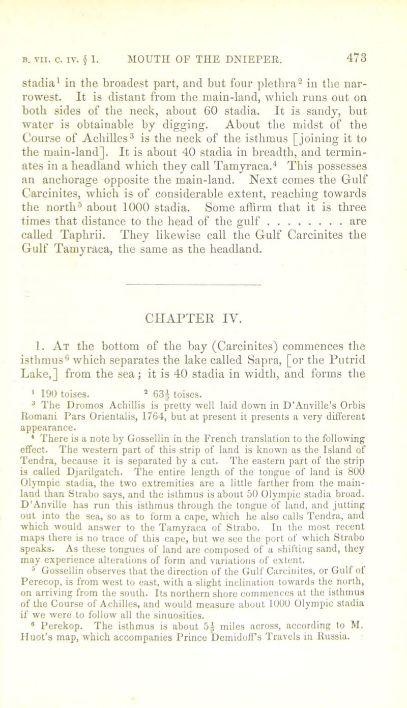 Stadia* in the broadest part, and but four pletlira^ in the nar- row’^est. It is distant from the main-land, which runs out on both sides of the neck, about 60 stadia. It is saudy, but water is obtainable by digging. About the midst of the Course of Achilles^ is the neck of the isthmus [joining it to the main-land]. It is about 40 stadia in breadth, and termin- ates in a headland which they call Tamyraca.* This possesses an anchorage opposite the main-land. Next comes the Gulf Carcinites, which is of considerable extent, reaching towards the north® about 1000 stadia. Some affirm that it is three times that distance to the head of the gulf are called Taphrii. They likewise call the Gulf Carcinites the Gulf Tamyraca, the same as the headland. CHAPTER IV. I. At the bottom of the bay (Carcinites) commences the isthmus® which .separates the lake called Sapra, [or the Putrid Lake,] from the sea; it is 40 stadia in width, and forms the ' 190 toises. ’ 63] toises. ^ The Dromos Achillis is pretty well laid down in D’Anville’s Orbis Romani Pars Orientalis, 1764, but at present it presents a very different appearance. ^ There is a note by Gossellin in the French translation to the following effect. The western part of this strip of land is known as the Island of Tendra, because it is separated by a cut. The eastern part of the strip is called Djarilgatch. The entire length of the tongue of land is 800 Olympic stadia, the two extremities are a little farther from the main- land than Strabo says, and the isthmus is about 50 Olympic stadia broad. D’Anville has run this isthmus through the tongue of land, and jutting out into the sea, so as to form a cape, which he also calls Tendra, and which would answer to the Tamyraca of Strabo. In the most recent maps there is no trace of this cape, but we see the port of which Strabo speaks. As these tongues of land are composed of a shifting sand, they may experience alterations of form and variations of extent. * Gossellin observes that the direction of the Gulf Carcinites, or Gulf of Perecop, is from west to east, with a slight inclination towards the north, on arriving from the south. Its northern shore coimnences at the isthmus of the Course of Achilles, and would measure about 1000 Olympic stadia if we were to follow all the sinuosities. • Perekop. The isthmus is about 5] miles across, according to M. Iluot’s map, which accompanies Prince Demidoffs Travels in Russia.