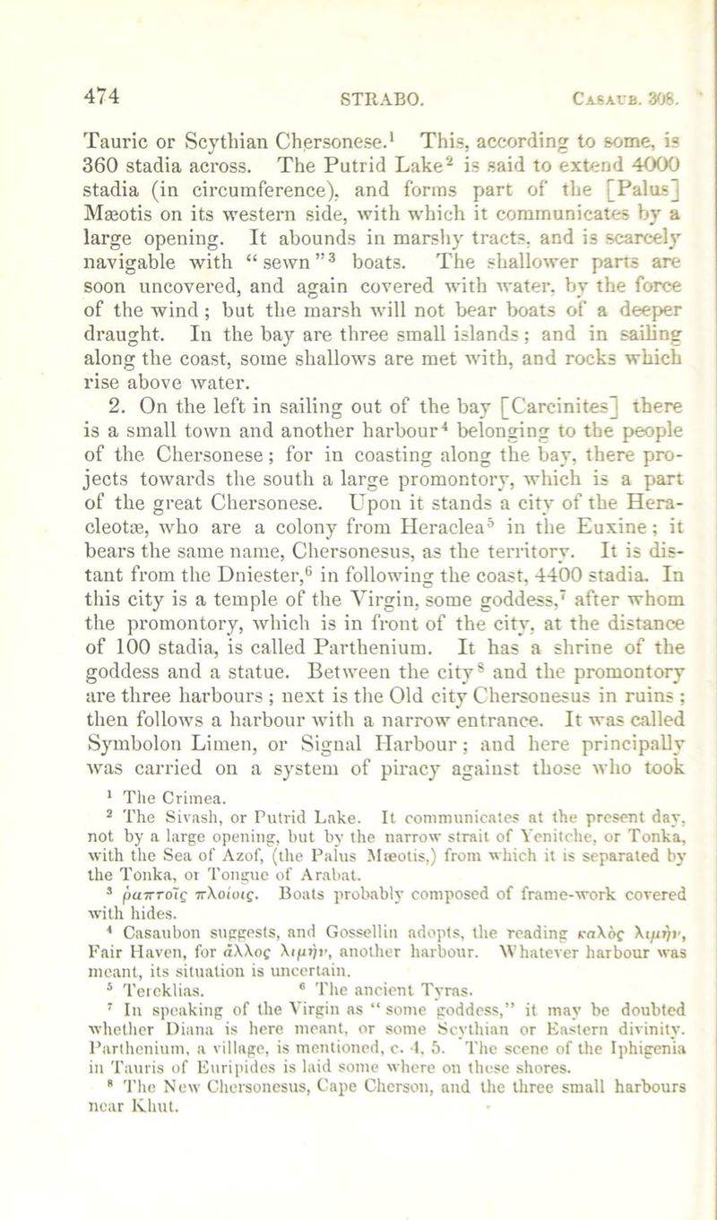 Tauric or Scythian Chersone.se.‘ This, according to some, is 360 stadia across. The Putrid Lake^ is said to extend 4000 stadia (in circumference), and forms part of the [Palos] Maeotis on its western side, with which it communicates a large opening. It abounds in marshy tracts, and is scarcely navigable with “sewn”^ boats. The shallower parts are soon uncovered, and again covered with water, by the force of the wind; but the marsh will not bear boats of a deeper draught. In the bay are three small islands; and in sailing along the coast, some shallows are met with, and rocks which rise above water. 2. On the left in sailing out of the bay [Carcinites] there is a small town and another harbour^ belonging to the people of the Chersonese; for in coasting along the bay, there pro- jects towards the south a large promontory, which is a part of the great Chersonese. Upon it stands a city of the Hera- cleotsB, who are a colony from Heraclea® in the Euxine; it bears the same name, Chersonesus, as the territory. It is dis- tant from the Dniester,*' in following the coast, 4400 stadia. In this city is a temple of the Virgin, some goddess,' after whom the promontory, which is in front of the city, at the distance of 100 stadia, is called Parthenium. It has a shrine of the goddess and a statue. Between the city® and the promontory are three harbours ; next is the Old city Chersonesus in ruins ; then follows a harbour with a narrow entrance. It was called Symbolon Limen, or Signal Harbour; and here principally was carried on a system of piracy against those who took * The Crimea. ^ The Sivash, or Putrid Lake. It communicates at the present day, not by a large opening, but by the narrow strait of Yenilche, or Tonka, with the Sea of Azof, (the Palus Mieotis,) from which it is separated by the Tonka, or Tongue of Arabat. ’ paTTTo'tg TrXoioig. Boats probabh composed of frame-work covered with hides. < Casaubon suggests, and Gossellin adopts, the reading Ka\bc Xifiijv, Fair Haven, for «XXof \ipijv, another harbour. Whatever harbour was meant, its situation is uncertain. * Tercklias. * Tlie ancient Tyras. ' In speaking of the Virgin as “ some goddess,” it may be doubted whether Diana is here meant, or some Scythian or Eastern divinity. I’arthenium, a village, is mentioned, c. 1. 5. The scene of the Iphigenia in Tauris of E\iripides is laid some where on these shores.  The New Chersonesus, Cape Chcrson, and the three small harbours near Khut.