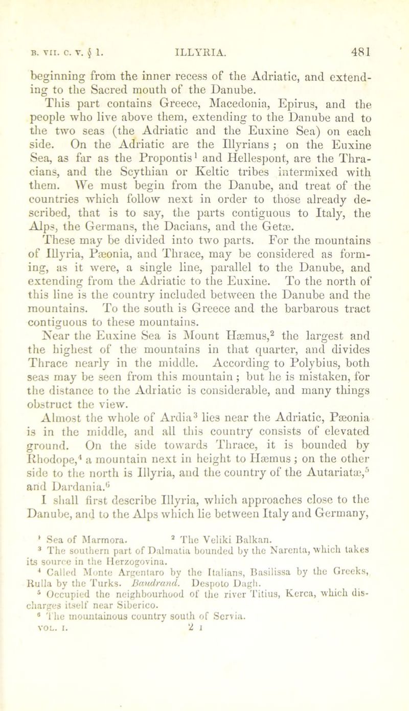 beginning from the inner recess of the Adriatic, and extend- ing to the Sacred mouth of the Danube. This part contains Greece, Macedonia, Epirus, and the people who live above them, extending to the Danube and to tlie two seas (the Adriatic and the Euxine Sea) on each side. On the Adriatic are the Illyrians ; on the Euxine Sea, as far as the Propontis' and Hellespont, are the Thra- cians, and the Scythian or Keltic tribes intermixed with them. We must begin from the Danube, and treat of the countries which follow next in order to those already de- scribed, that is to say, the parts contiguous to Italy, the Alps, the Germans, the Dacians, and tlie Gette. These may be divided into two parts. For the mountains of Illyria, Pmonia, and Thiace, may be considered as form- ing, as it were, a single line, parallel to the Danube, and extending from the Adriatic to the Euxine. To the north of this line is the country included between the Danube and the mountains. To the south is Greece and the barbarous tract contiguous to these mountains. Near the Euxine Sea is ilount Hcemus, the largest and the highest of the mountains in that quarter, and divides Thrace nearly in the middle. According to Polybius, both seas may be seen from this mountain; but he is mistaken, for the distance to the Adriatic is considerable, and many tilings obstruct the view. Almost the whole of Ardia lies near the Adriatic, Paionia is in the middle, and all this country consists of elevated ground. On tlie side towards Tlirace, it is bounded by Rhodope,'* a mountain next in height to Ilasmus; on the other side to tlie north is Illyria, and the country of the Autariata!,'’’ and Dardania. I shall first describe Illyria, which approaches close to the Danube, and to the lUps which lie between Italy and Germany, ' .Sea of Marmora. ^ The Veliki Balkan. ’ The southern part of Dalmatia bounded by the Narcnta, which takes its source in the llerzogovina. * Called -Monte Argentaro by the Italians, Basilissa by the Greeks, Uulla by the Turks. Bandrand. Despoto Dagli. * Occupied the neighbourhood of tlie river Titius, Korea, which dis- charges itself near Siberico. * The inoimtaiuous country south of Servia. VOL. I. 2 I