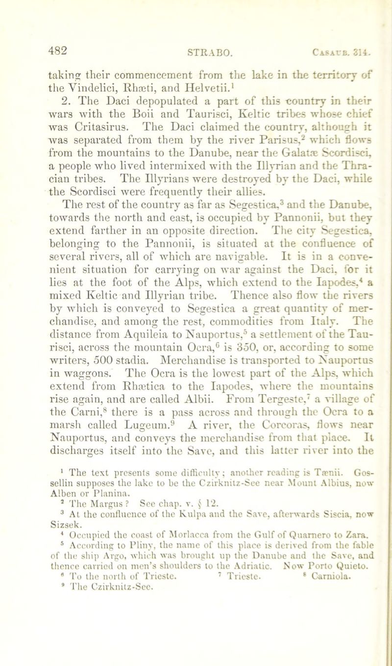 takirio: their commencement from tlie lake in the territory of the Vindelici, Rhaeti, and Helvetii.’ 2. The Daci depopulated a part of this country in their wars with the Boii and Tauri.sci, Keltic tribes whose chief was Critasirus. The Daci claimed the country, although it was separated from them by the river Parisus,^ which flows from the mountains to the Danube, near the Galatm Scordisci, a people who lived intermixed with the Illjrian and the Thra- cian tribes. The Illyrians were destroyed by the Daci, while the Scordisci were frequently their allies. The rest of the country as far as Segestica,^ and the Danube, towards tlie north and east, is occupied by Pannonii, but they extend ferther in an opposite direction. The city Segestica, belonging to the Pannonii, is situated at the confluence of several rivers, all of which are navigable. It is in a conve- nient situation for carrying on war against the Daci, for it lies at the foot of the Alps, which extend to the lapodes,^ a mixed Keltic and Illyrian tribe. Thence also flow the rivers by which is conveyed to Segestica a great quantity of mer- chandise, and among the rest, commodities from Italy. The distance from Aquileia to Nauportus,''’ a settlement of the Tau- risci, across the mountain Ocra,® is 350, or, according to some writers, 500 stadia. Merchandise is transported to Nauportus in waggons. The Ocra is the lowest part of the Alps, which extend from Rhmtica to the lapodes, where the mountains rise again, and are called Albii. From Tergeste,' a village of the Garni,® there is a pass across and through the Ocra to a marsh called Lugeum.® A river, the Corcor.is, flows near Nauportus, and conveys the merchandise from that place. It discharges itself into the Save, and this latter river into the ’ The text presents some difficulty; another reading is Taenii. Gos- sellin supposes the lake to be the Czirkniiz-See near Mount .Mbius, now Alben or Pliinina. ’ The Margus ? See chap. v. 12. ^ At the confluence of the Kulpa and the Save, afterwards Siscia, now Sizsek. * Oeoipied the coast of Morlacca from the Gulf of Quamero to Zara. * According to Pliny, the name of this place is derived from the fable of the ship Argo, which was brought up the Danube and the Save, and thence carried on men’s shoulders to the .Adriatic. Now Porto Quieto.  To the north of Trieste. ’ Trieste. * Carniola. ’ The Czirknitz-See.