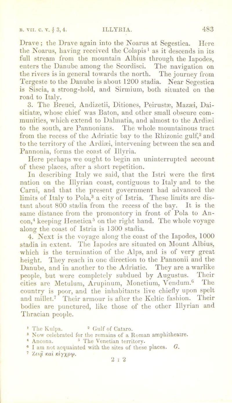 Drave ; tlie Drave again into the Noams at Segestica. Here the Noams, having received the Colapis * as it descends in its full stream from the mountain Albius through the lapodes, enters the Danube among the Scordisci. The navigation on the rivers is in general towards the north. The journey from Tergeste to the Danube is about 1200 stadia. Near Segestica is Siscia, a strong-hold, and Sirmium, both situated on the road to Italy. 3. The Breuci, Andizetii, Ditiones, Peirustce, Mazaei, Dai- sitiatae, whose chief was Baton, and other small obscure com- munities, which extend to Dalmatia, and almost to the Ardiasi to the south, are Pannonians. The whole mountainous tract from the recess of the Adriatic bay to the Rhizonic gulf,^ and to the territory of the Ardiaei, intervening between the sea and Pannonia, forms the coast of Illyria. Here perhaps we ought to begin an uninterrupted account of these places, after a short repetition. In describing Italy we said, that the Istri were the first nation on the Illyrian coast, contiguous to Italy and to the Carni, and that the pre,sent government had advanced the limits of Italy to Pola,^ a city of Istria. These limits are dis- tant about 800 stadia from the recess of the bay. It is the same distance from the promontory in front of Pola to An- con,* keeping Henetica'’ on the right hand. The whole voyage along the coast of Istria is 1300 stadia. 4. Next is the voyage along the coast of the lapodes, 1000 stadia in extent. The lapodes are situated on Mount Albius, which is the termination of the Alps, and is of very great height. They reach in one direction to the Pannonii and the Danube, and in another to the Adriatic. They are a warlike people, but were completely subdued by Augustus. Their cities are Metulum, Arupinum, Monetium, Vendum.*' The country is poor, and the inhabitants live chiefly upon spelt and millet.^ Their armour is after the Keltic fashion. Their bodies are punctured, like those of the other Illyrian and Thracian people. ' Tlic Kulpa. ^ Gulf of Cataro. * Now celebrated for the remains of a Roman ampLilheaire. * Ancona. ^ The Venetian territory. * I am not acquainted with tlie sites of these places. G. ^ Zn^ Kui KtyxpV- •2 I 2
