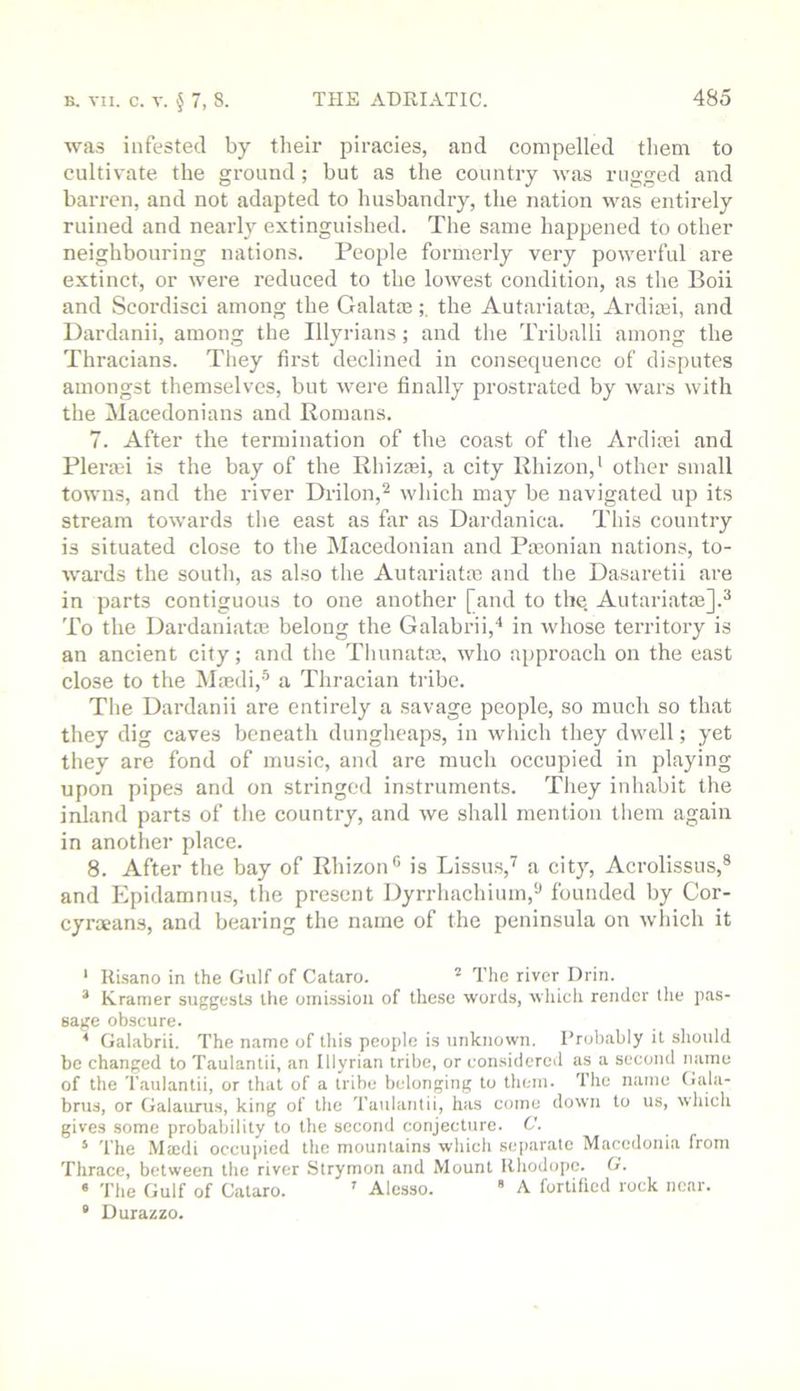 wa.s infested by their piracies, and compelled tliem to cultivate the ground ; but as the country was rugged and barren, and not adapted to husbandry, the nation was entirely ruined and nearly extinguished. The same happened to other neighbouring nations. People formerly very powerful are extinct, or were reduced to the lowest condition, as tlie Boii and Scordisci among the Galata3the Autariatm, Ardiaji, and Dardanii, among the Illyrians; and the Triballi among the Thracians. Tliey first declined in consequence of disputes amongst themselves, but were finally prostrated by wars with the Macedonians and Romans. 7. After the termination of the coast of the Ardiiei and Plera3i is the bay of the Rhiziei, a city Rhizon,' other small towns, and the river Drilon,'^ wliich may be navigated up its stream towards the east as far as Dardanica. This country is situated close to the Macedonian and Pmonian nations, to- wards the soutli, as also the Autariatie and the Dasaretii are in parts contiguous to one another [and to the. Autariatm].^ To the Dardaniatm belong the Galabrii,* in whose territory is an ancient city; and the Tliunatm, who approach on the east close to the Mmdi,'^ a Thracian tribe. The Dardanii are entirely a savage people, so much so that they dig caves beneath dungheaps, in which they dwell; yet they are fond of music, and are much occupied in playing upon pipes and on stringed instruments. They inhabit the inland parts of the country, and we shall mention them again in another place. 8. After the bay of Rhizon® is Lissus,'^ a city, Acrolissus,® and Epidamnus, the present Dyrrhachium,^ founded by Cor- cyraeans, and bearing the name of the peninsula on wliich it * Kisano in the Gulf of Cataro. ^ The river Drin. * Kramer suggests the omission of these words, wliieh render the pas- sage obscure. ^ Galabrii. The name of tliis people is unknown. Probably it should be changed to Taulantii, an Illyrian tribe, or con.sidered as a second name of the Taulantii, or that of a tribe belonging to them. The name Gala- brus, or Galaurus, king of the Taulantii, has come down to us, which gives some probability to the second conjecture. C. * The .Maedi occupied the mountains which separate Macedonia from Thrace, between the river Strymon and Mount Rhodope. G. ‘ The Gulf of Cataro. ’ Alesso. * A fortified rock near. “ Durazzo.