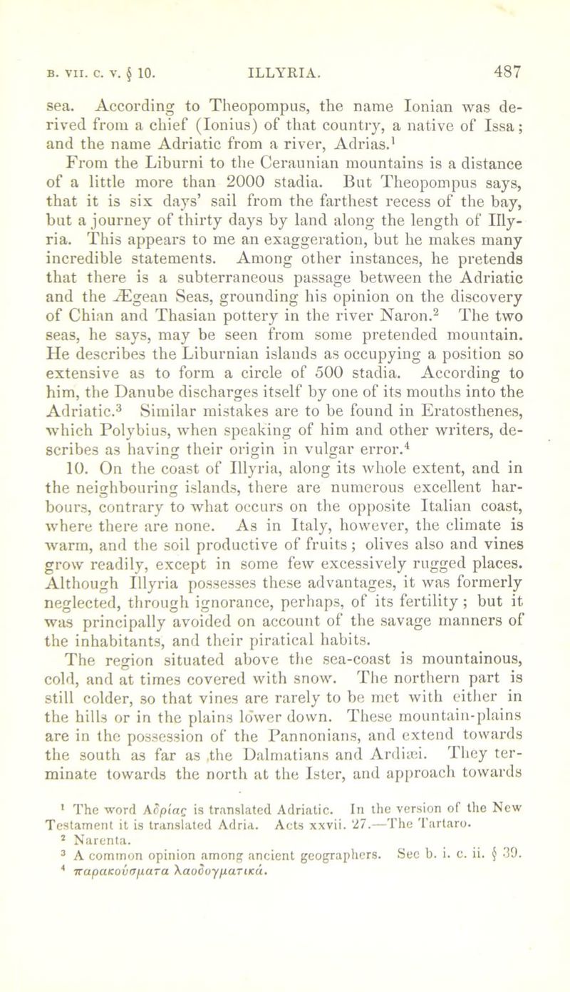 sea. According to Theopompus, the name Ionian was de- rived from a chief (lonius) of that country, a native of Issa; and the name Adriatic from a river, Adrias.' From the Liburni to the Ceraunian mountains is a distance of a little more than 2000 stadia. But Theopompus says, that it is six days’ sail from the farthest recess of the bay, but a journey of thirty days by land along the length of Illy- ria. This appears to me an exaggeration, but he makes many incredible statements. Among other instances, he pretends that there is a subterraneous passage between the Adriatic and the Aegean Seas, grounding his opinion on the discovery of Chian and Thasian pottery in the river Naron.^ The two seas, he says, may be seen from some pretended mountain. He describes the Liburnian islands as occupying a position so extensive as to form a circle of 500 stadia. According to him, the Danube discharges itself by one of its mouths into the Adriatic.^ Similar mistakes are to be found in Eratosthenes, which Polybius, when speaking of him and other writers, de- scribes as having their origin in vulgar error.* 10. On the coast of Illyria, along its whole extent, and in the neighbouring island.s, there are numerous excellent har- bours, contrary to what occurs on the opposite Italian coast, where there are none. As in Italy, however, the climate is warm, and the soil productive of fruits; olives also and vines grow readily, except in some few excessively rugged places. Although Illyria possesses these advantages, it was formerly neglected, through ignorance, perhaps, of its fertility; but it was principally avoided on account of the savage manners of the inhabitants, and their piratical habits. The region situated above the sea-coast is mountainous, cold, and at times covered with snow. The northern part is still colder, so that vines are rarely to be met with either in the hills or in the plains lower down. These rnountaiu-jilains are in the possession of the Pannonian.s, and extend towards the south as far as ,the Dalmatians and Ardiici. They ter- minate towards the north at the Ister, and approach towards ' The word ASpiag is translated Adriatic. In the version of the New Testament it is translated Adria. Acts xxvii. 27.—The Tartaro. ’ Narenta. ^ A common opinion among ancient geographers. Sec b. i. c. ii. } 39. * TtapaKovOfiaTa XaoOoypariKa,
