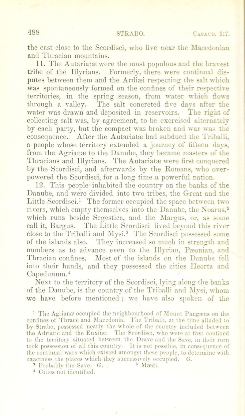 the cast close to the Scordisci, who live near the ^lacedonian and Thracian mountains. 11. The Autariatae were the most populous and the bravest tribe of the Illjudans. Formerly, there were continual dis- putes between them and the Ardiaei respecting the salt which was spontaneously formed on the confines of their respective territories, in the spring season, from water which flows through a valley. The salt concreted five da^'s after the water was drawn and deposited in reservoirs. The right of collecting salt was, by agreement, to be exercised alternately by each party, but the compact was broken and war was the consequence. After the Autariatm had subdued the Tritialli, a people whose territory extended a journey of fifteen days, from the Agrianas to the Danube, they became masters of the Thracians and Illyrians. The Autariatm were first conquered by the Scordisci, and afterwards by the Romans, who over- powered the Scordisci, for a long time a powerful nation. 12. This people’inhabited the country on the banks of the Danube, and were divided into two tribes, the Great and the Little vScordisci.* The former occupied the space between two rivers, which empty themselves into the Danube, the Noarus,’ whicli runs beside Segestica, and the iMargus, or, as some call it, Bargus. The Little Scordisci lived beyond this river close to the Triballi and IMysi.^ The Scordisci possessed some of the islands also. They increased so much in strength and numbers as to advance even to tlie Illyrian, Pa?onian, and Thracian confines. Most of the islands on the Danube fell into their hands, and they possessed the cities lleorta and Capedumim.*' Next to tlie territory of the Scordisci, lying along tlie banks of the Danube, is the country of the Triballi and Mysi, whom we have before mentioned ; we have also spoken of the ' The Agriana; occupied the neighbourhood of Mount Pangneus on the confines of Thrace and Macedonia. The Triballi, at the time alluded to bv Strabo, possessed nearly the whole of the nnintry included between the .'Vdriatic and the Euxine. The .Scordisci, who were at first confined to the territory situated between the Drave and the isavc. in their turn took possession of all this country. It is not possible, in consequence of the continual wars which existed amongst these people, to determine with exactness tlie places which they successively occupied. G. ’ Probably the Save. G. ^ Miedi. * Cities not identified.